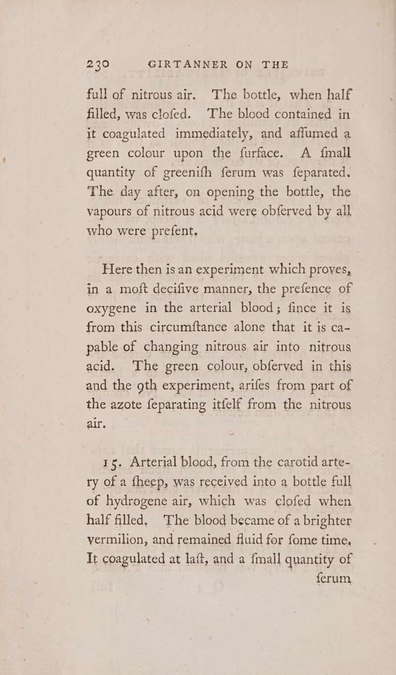 full of nitrous air, The bottle, when half filled, was clofed. The blood contained in — it coagulated immediately, and aflumed a green colour upon the furface. A {mall quantity of ereenifh ferum was feparated, The day after, on opening the bottle, the vapours of nitrous acid were obferved by all who were prefent. | Here then is an experiment which proves, in a moft decifive manner, the prefence of oxygene in the arterial blood; fince it is from this circumftance alone that it is ca- pable of changing nitrous air into nitrous acid. The green colour, obferved in this and the gth experiment, arifes from part of the azote feparating itfelf from the nitrous air. | | 15. Arterial blood, from the carotid arte- ry of a fheep, was received into a bottle full of hydrogene air, which was clofed when half filled, The blood became of a brighter vermilion, and remained fluid for fome time. Tt coagulated at laft, and a fmall quantity of ferum