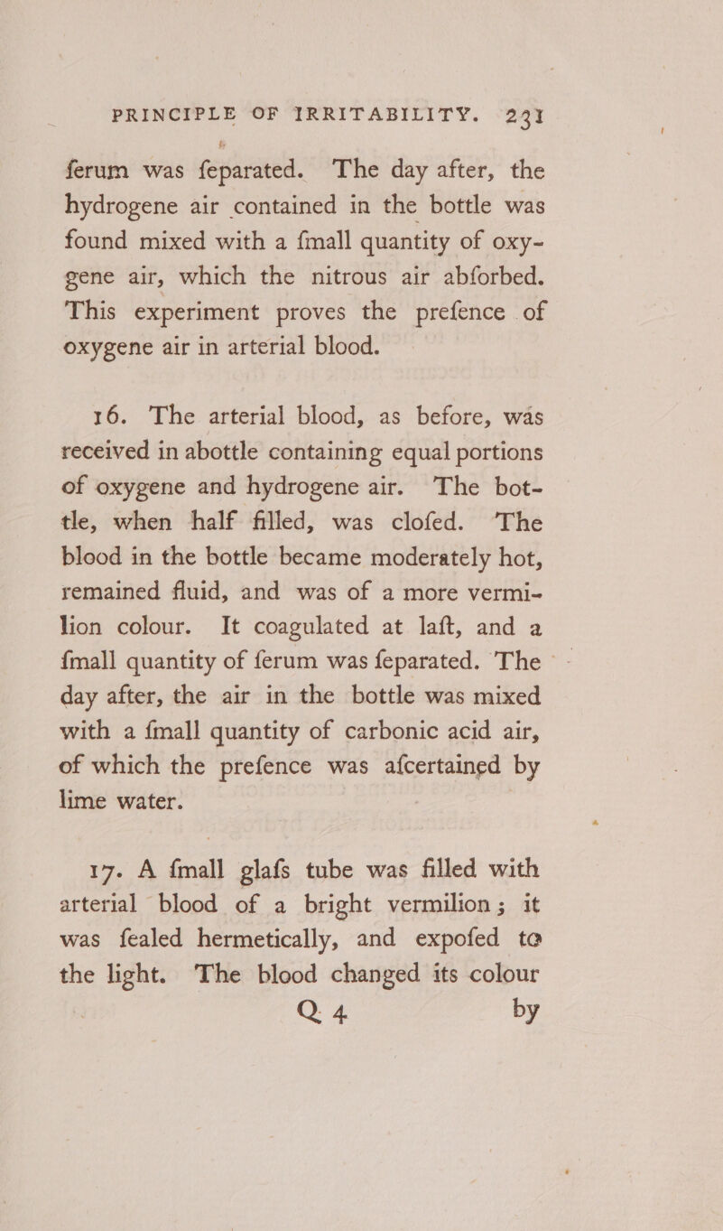 ferum was feparated. The day after, the hydrogene air contained in the bottle was found mixed with a fmall quantity of oxy- gene air, which the nitrous air abforbed. This experiment proves the prefence of oxygene air in arterial blood. 16. The arterial blood, as before, was received in abottle containing equal portions of oxygene and hydrogene air. The bot- tle, when half filled, was clofed. ‘The blood in the bottle became moderately hot, remained fluid, and was of a more vermi- lion colour. It coagulated at laft, and a {mall quantity of ferum was feparated. The - - day after, the air in the bottle was mixed with a {mall quantity of carbonic acid air, of which the prefence was afcertained by lime water. : | 17. A fmall glafs tube was filled with arterial blood of a bright vermilion ; it was fealed hermetically, and expofed te the light. The blood changed its colour Q 4 by