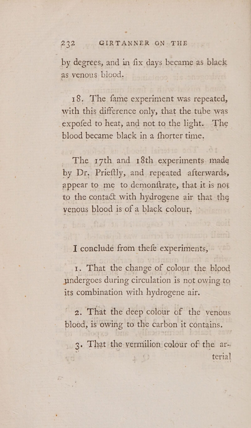 ” 232 GIRTANNER ON THE | by degrees, and in fix days became as black as venous blood, 18. The fame experiment was repeated, with this difference only, that the tube was -expofed to heat, and not to the light. The blood became black in a fhorter time. | _ The 17th and 18th experiments. made by Dr. Prieftly, and repeated afterwards, appear to me to demonftrate, that it is not to the contact with hydrogene air that the venous blood is of a black colour, I conclude from thefe experiments, 1. That the change of colour the blood yindergoes during circulation is not owing to its combination with hydrogene air. 2. That the deep colour of the venous blood, is owing to the carbon it contains. 3+ That the vermilion colour of the ar- terial