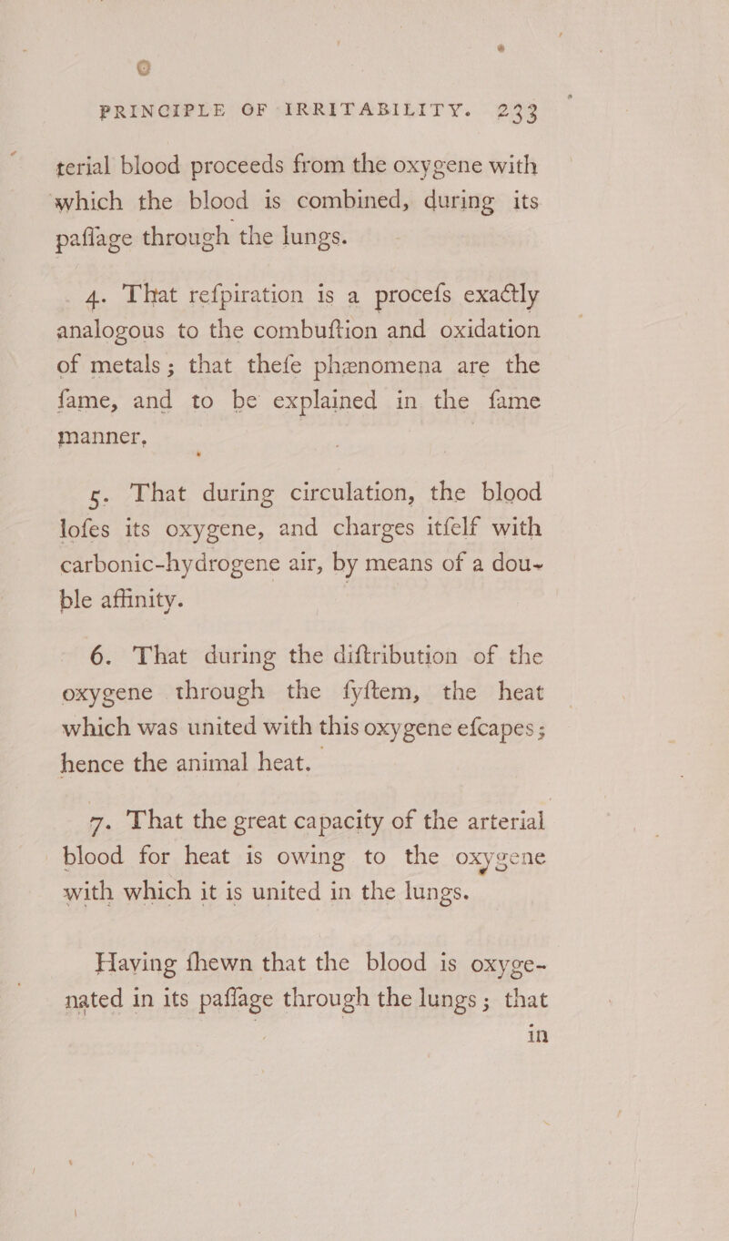 Q PRINCIPLE OF IRRITABILITY. 233 terial blood proceeds from the oxygene with which the blood is combined, during its paflage through the lungs. 4. That refpiration is a procefs exactly analogous to the combuftion and oxidation of metals; that thefe phenomena are the fame, and to be explained in the fame manner, | | 3 * s. That during circulation, the blood lofes its oxygene, and charges itfelf with carbonic-hydrogene air, by means of a dou~ ble affinity. | 6. That during the diftribution of the oxygene through the fyftem, the heat which was united with this oxygene efcapes ; hence the animal heat. 7. That the great capacity of the arterial blood for heat is owing to the oxygene with which it is united in the lungs. Having fhewn that the blood is oxyge- nated in its paflage through the lungs; that in