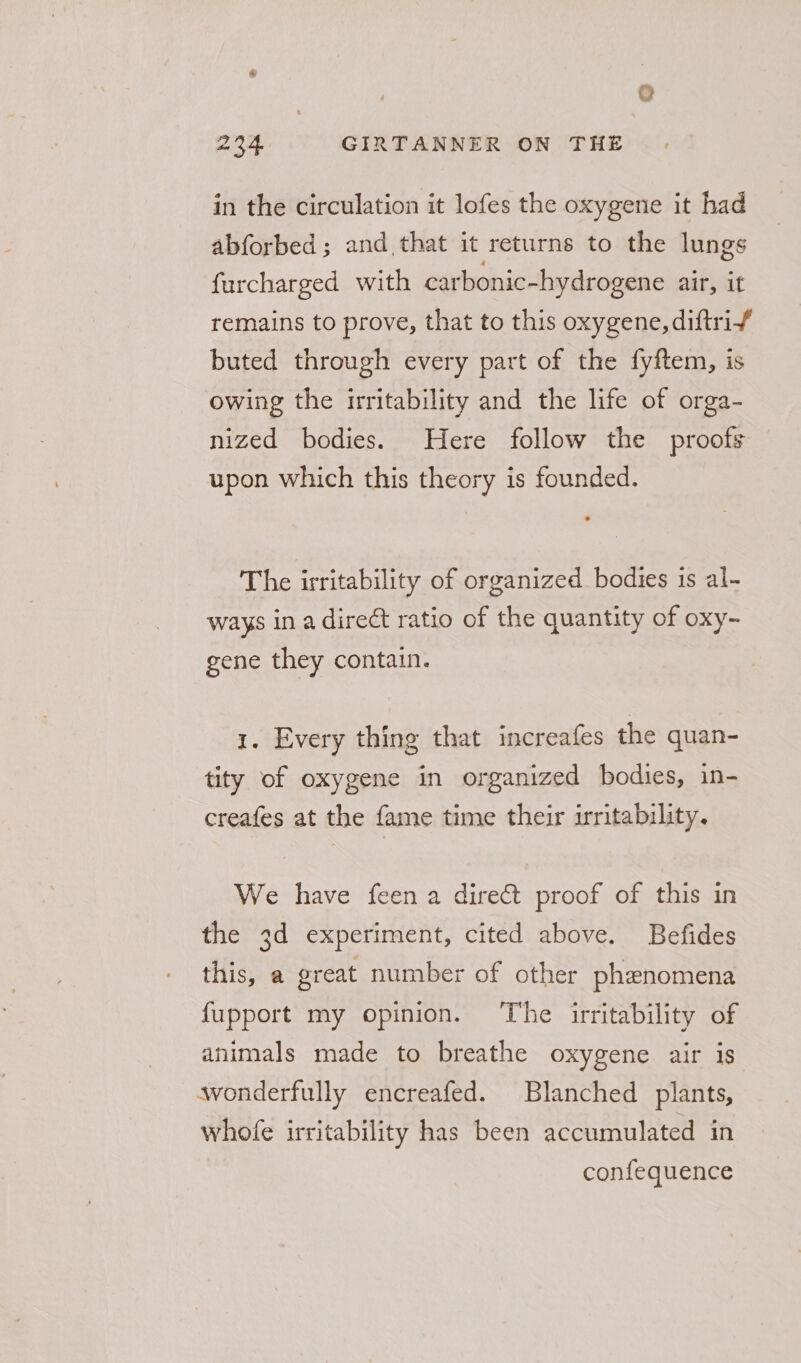 in the circulation it lofes the oxygene it had abforbed ; and that it returns to the lungs furcharged with carbonic-hydrogene air, it remains to prove, that to this oxygene, diftrif buted through every part of the fyftem, is owing the irritability and the life of orga- nized bodies. Here follow the proofs upon which this theory is founded. The irritability of organized bodies is al- ways ina direct ratio of the quantity of oxy- gene they contain. 1. Every thing that increafes the quan- tity of oxygene in organized bodies, in- creafes at the fame time their irritability. We have feen a dire&amp;t proof of this in the 3d experiment, cited above. Befides this, a great number of other phenomena {upport my opinion. ‘The irritability of animals made to breathe oxygene air is wonderfully encreafed. Blanched plants, whofe irritability has been accumulated in confequence