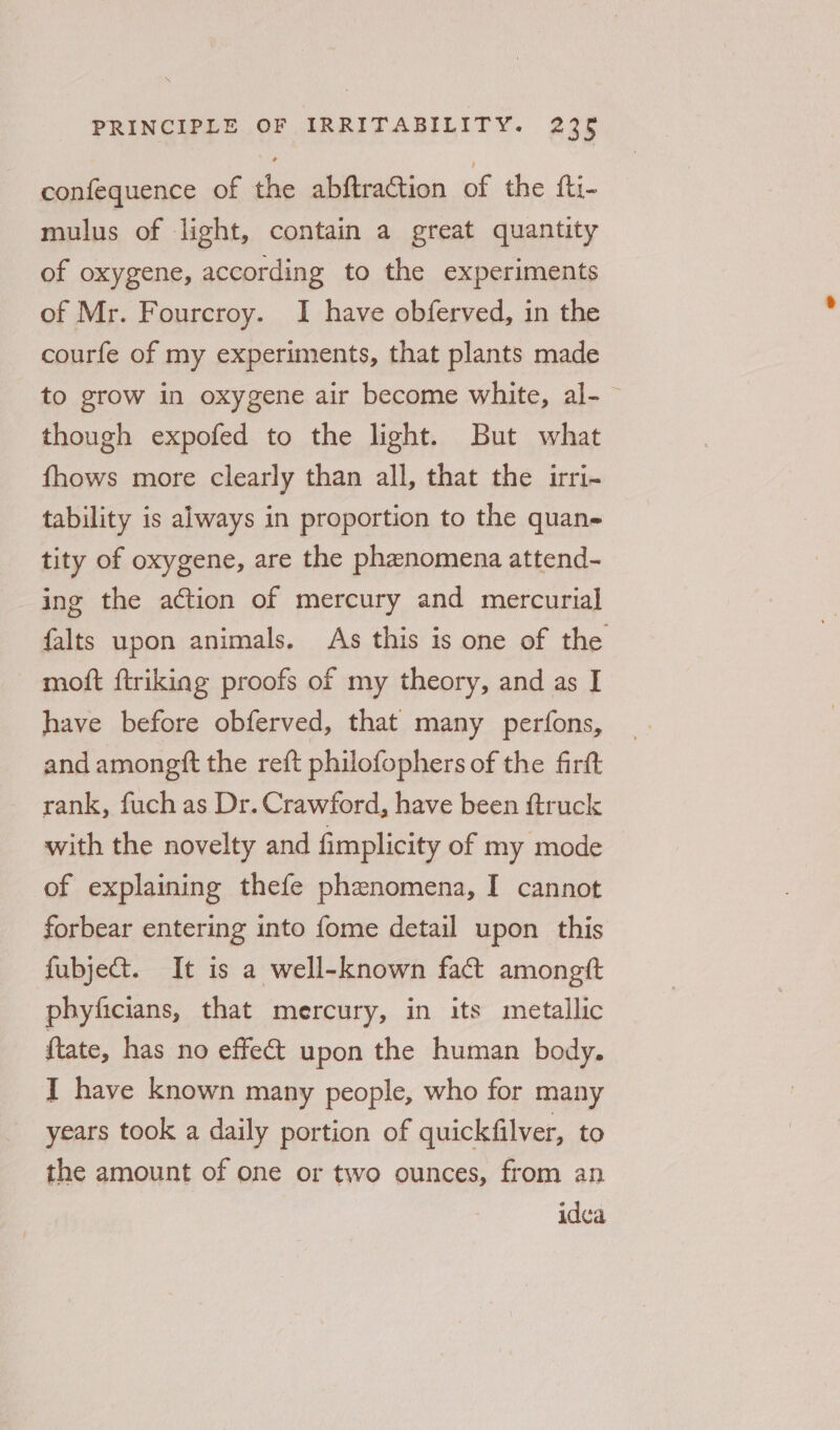 confequence of the abftraction of the fti- mulus of light, contain a great quantity of oxygene, according to the experiments of Mr. Fourcroy. I have obferved, in the courfe of my experiments, that plants made to grow in oxygene air become white, al- ~ though expofed to the light. But what fhows more clearly than all, that the irri- tability is always in proportion to the quan- tity of oxygene, are the phenomena attend- ing the action of mercury and mercurial falts upon animals. As this is one of the moft ftrikiag proofs of my theory, and as I have before obferved, that many perfons, and amongtt the reft philofophers of the firft rank, fuchas Dr. Crawford, have been ftruck with the novelty and fimplicity of my mode of explaining thefe phenomena, I cannot forbear entering into fome detail upon this fubje@t. It is a well-known fact amongtt phyficians, that mercury, in its metallic ftate, has no effe&amp; upon the human body. I have known many people, who for many years took a daily portion of quickfilver, to the amount of one or two ounces, from an idea