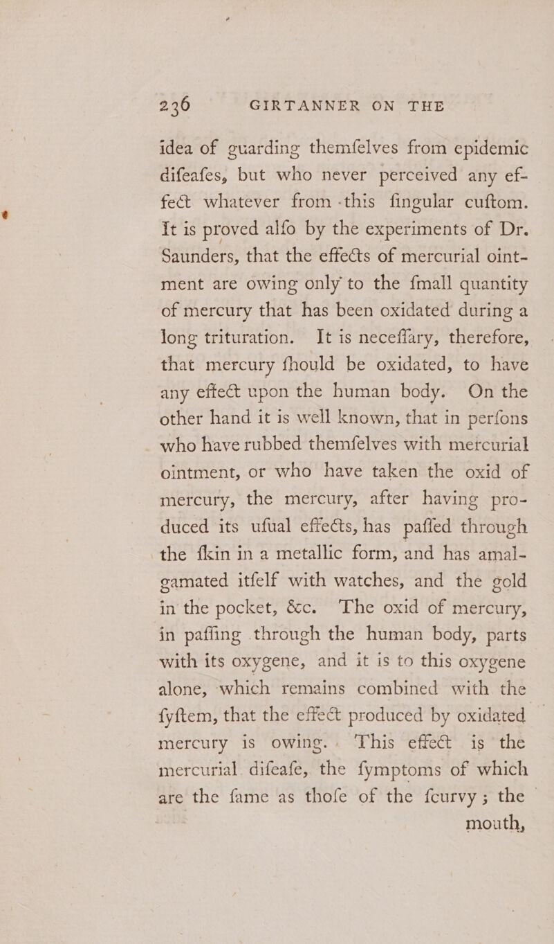 idea of guarding themfelves from epidemic difeafes, but who never perceived any ef- fect whatever from -this fingular cuftom. It is proved alfo by the experiments of Dr. Saunders, that the effects of mercurial oint- ment are owing only to the fmall quantity of mercury that has been oxidated during a long trituration. It is neceffary, therefore, that mercury fhould be oxidated, to have any effect upon the human body. On the other hand it is well known, that in perfons who have rubbed themfelves with mercurial ointment, or who have taken the oxid of mercury, the mercury, after having pro- duced its ufual effects, has paffed through the {kin in a metallic form, and has amal- gamated itfelf with watches, and the gold in the pocket, &amp;c. The oxid of mercury, in pafling through the human body, parts with its oxygene, and it is to this oxygene alone, which remains combined with the fyftem, that the effect produced by oxidated mercury is owing.. This effect is ‘the mercurial difeafe, the fymptoms of which are the fame as thofe of the fcurvy; the | | mouth,