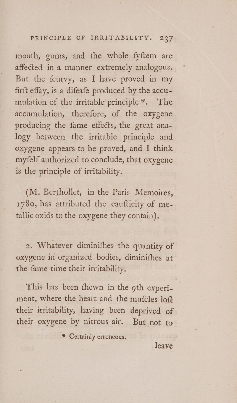 mouth, gums, and the whole fyftem are affected in a manner extremely analogous. But the fcurvy, as I have proved in my firft effay, is a difeafe produced by the accu- mulation of the irritable’ principle *. The accumulation, therefore, of the oxygene producing the fame effects, the great ana- logy between the irritable principle and oxygene appears to be proved, and I think | myfelf authorized to conclude, that oxygene is the principle of irritability. (M. Berthollet, in the Paris Memoires, 1780, has attributed the caufticity of me- tallic oxids to the oxygene they contain), 2. Whatever diminithes the quantity of oxygene in organized bodies, diminithes at the fame time their irritability. This has been fhewn in the goth experi- ment, where the heart and the mufcles loft their irritability, having been deprived of | their oxygene by nitrous air. But not to * Certainly erroneous. leave