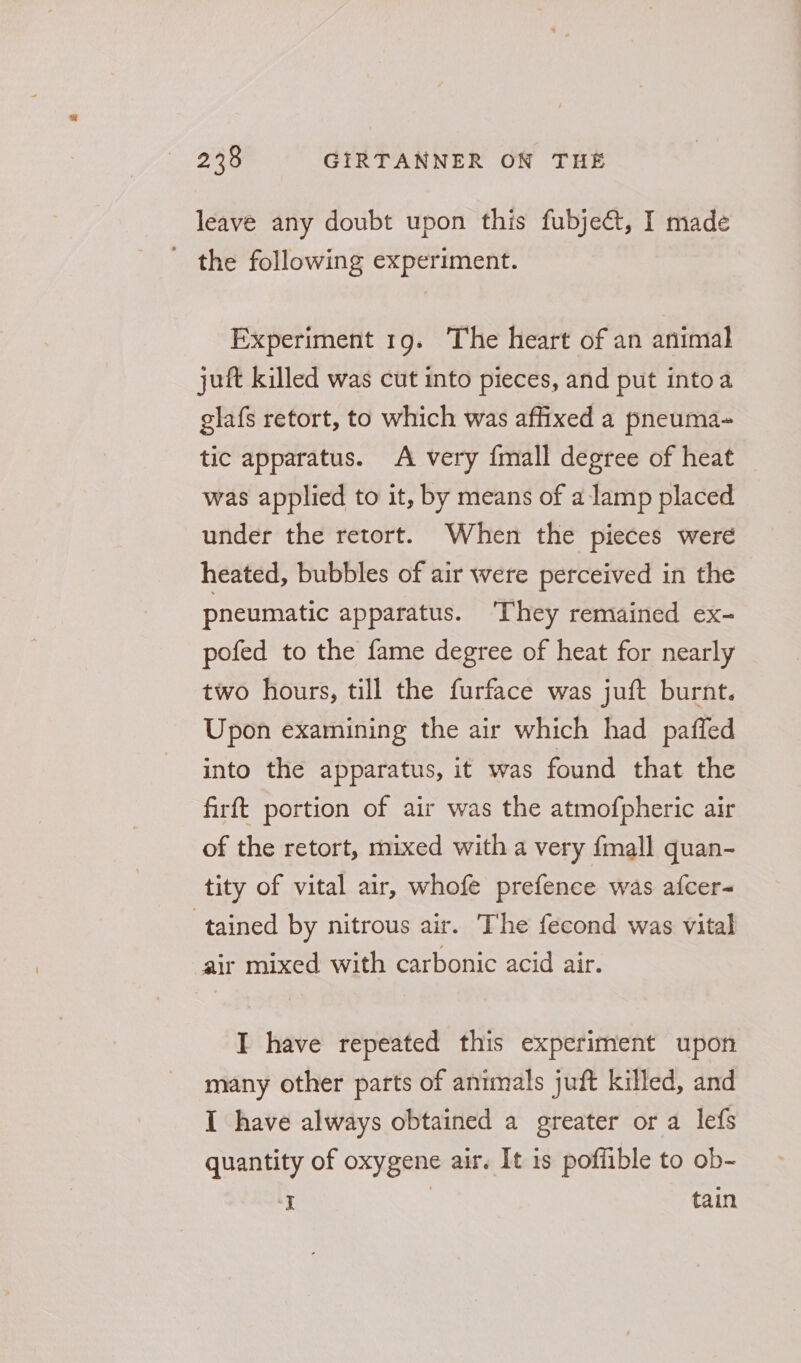leave any doubt upon this fubject, I made ' the following experiment. Experiment 19. ‘The heart of an animal juft killed was cut into pieces, and put intoa glafs retort, to which was affixed a pneuma-~ tic apparatus. A very {mall degree of heat was applied to it, by means of a lamp placed under the retort. When the pieces were heated, bubbles of air were perceived in the pneumatic apparatus. ‘They remained ex- pofed to the fame degree of heat for nearly two hours, till the furface was juft burnt. Upon examining the air which had paffed into the apparatus, it was found that the firft portion of air was the atmofpheric air of the retort, mixed with a very {mall quan- tity of vital air, whofe prefence was afcer- tained by nitrous air. The fecond was vital air mixed with carbonic acid air. I have repeated this experiment upon many other parts of animals juft killed, and I have always obtained a greater or a lefs quantity of oxygene air. It is poffible to ob- I fain