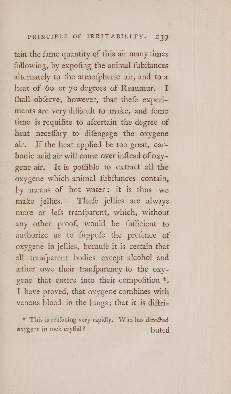 tain the fame quantity of this air many times following, by expofing the animal fubftances alternately to the atmofpheric air, and to a heat of 60 or 70 degrees of Reaumur. I fhall obferve, however, that thefe experi- mients are very difficult to make, and fome time is requifite to afcertain the degree of heat neceflary to difengage the oxygene air. Ifthe heat applied be too great, car- bonic acid air will come over inftead of oxy- gene air. It is poflible to extract all the oxygene which animal fubftances contain, by means of hot water: it is thus we make jellies. Thefe jellies are always more or lefs tranfparent, which, without any other proof, would be fufficient to authorize us to fuppofe the prefence of oxygene in jellies, becaufe it is certain that all tranfparent bodies except alcohol and ather owe their tranfparency to the oxy- gene that enters into their compofition *. I have proved, that oxygene combines with venous blood in the lungs; that it is diftri- * This is reafoning very rapidly. Who has detected oxygene in rock cryftal ? buted