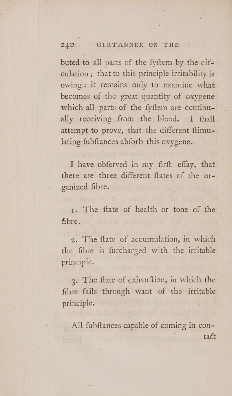 buted to all parts of the fyftem by the cit culation ; that to this principle irritability is owing: it remains only to examine what becomes of the great quantity of oxygene which all parts of the fyftem are continu- ally receiving from the blood. I fhall. attempt to prove, that the different ftimu- lating fubftances abforb this oxygene. I have obferved in my firft effay, that there are three different ftates of the or- ganized fibre. 1. The ftate of health or tone of the fibre. 2. The ftate of accumulation, in which the fibre is furcharged with the irritable principle. 3. The ftate of exhauition, in which the fibre fails through want of the irritable principle. All fubftances capable of coming in con- 3 tact