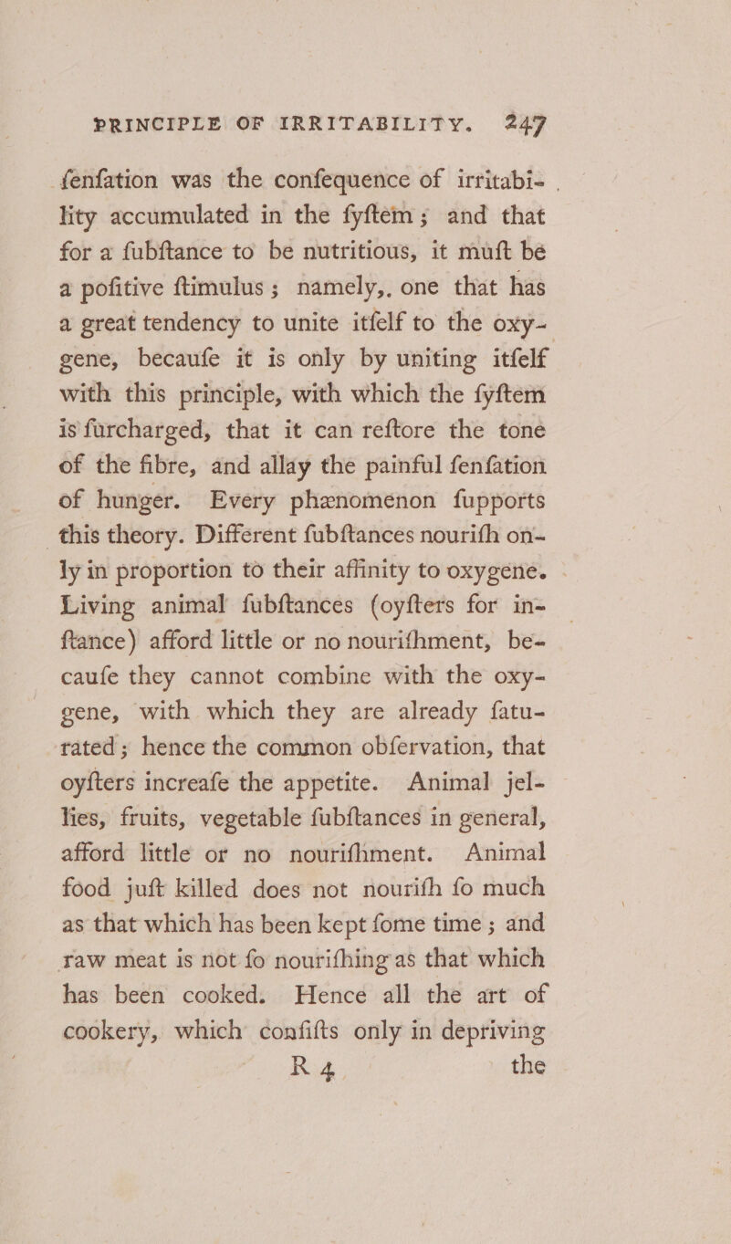 _fenfation was the confequence of irritabi- | lity accumulated in the fyftem; and that for a fubftance to be nutritious, it muft bé a pofitive ftimulus ; namely,, one that has a great tendency to unite itfelf to the oxy- gene, becaufe it is only by uniting itfelf with this principle, with which the fyftem is furcharged, that it can reftore the tone of the fibre, and allay the painful fenfation of hunger. Every phenomenon fupports this theory. Different fubftances nourifh on- ly in proportion to their affinity to oxygene. - Living animal fubftances (oyfters for in- ftance) afford little or no nourifhment, be- caufe they cannot combine with the oxy- gene, with which they are already fatu- trated; hence the common obfervation, that oyfters increafe the appetite. Animal jel- lies, fruits, vegetable fubftances in general, afford little or no nourifhment. Animal food juft killed does not nourifh fo much as that which has been kept fome time ; and raw meat is not fo nourifhing as that which has been cooked. Hence all the art of cookery, which confifts only in depriving Rid the