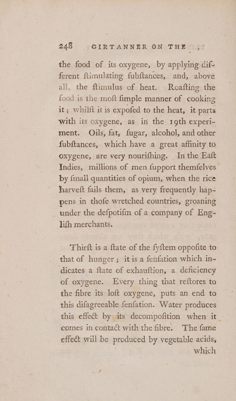 the food of its oxygene, by applying dcif- ferent ftimulating fubftances, and, above all, the ftimulus of heat. Roafting the food is the moft fimple manner of cooking it; whilft it is expofed to the heat, it parts with its oxygene, as in the 19th experi- ment. Oils, fat, fugar, alcohol, and other fubftances, which have a great affinity to oxygene, are very nourifhing. In the Eaft Indies, millions of men fupport themfelves by {mall quantities of opium, when the rice harvett fails them, as very frequently hap- pens in thofe wretched countries, groaning under the defpotifm of a company of Eng- lith merchants. Thirft is a ftate of the fyftem oppofite to that of hunger; itis a fenfation which in- dicates a ftate of exhauftion, a deficiency of oxygene. Every thing that reftores to the fibre its loft oxygene, puts an end to this difagreeable fenfation. Water produces this effet by its decompofition when it_ comes in contact with the fibre. The fame effect will be produced by vegetable acids, which