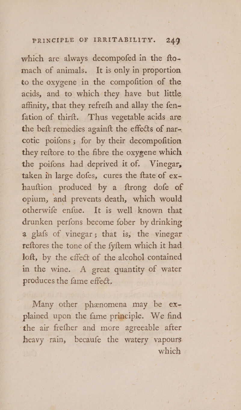 which are always decompofed in the fto- mach of animals. It is only in proportion to the oxygene in the compofition of the acids, and to which they have but little affinity, that they refrefh and allay the fen~ fation of thirft. ‘Thus vegetable acids are _ the beft remedies againft the effects of nar- cotic poifons ; for by their decompofition they reftore to the fibre the oxygene which | the poifons had deprived it of. Vinegar, taken in large dofes, cures the ftate of ex- hauftion produced by a ftrong dofe of opium, and prevents death, which would otherwife enfue. It is well known that drunken perfons become fober by drinking a glafs of vinegar; that is, the vinegar . reftores the tone of the fyftem which it had. loft, by the effect of the alcohol contained in the wine. A great quantity of water produces the fame effect. Many other phenomena may be ex- plained upon the fame principle. We find ‘the air frefher and more agreeable after heavy rain, becaufe the watery vapours | which |
