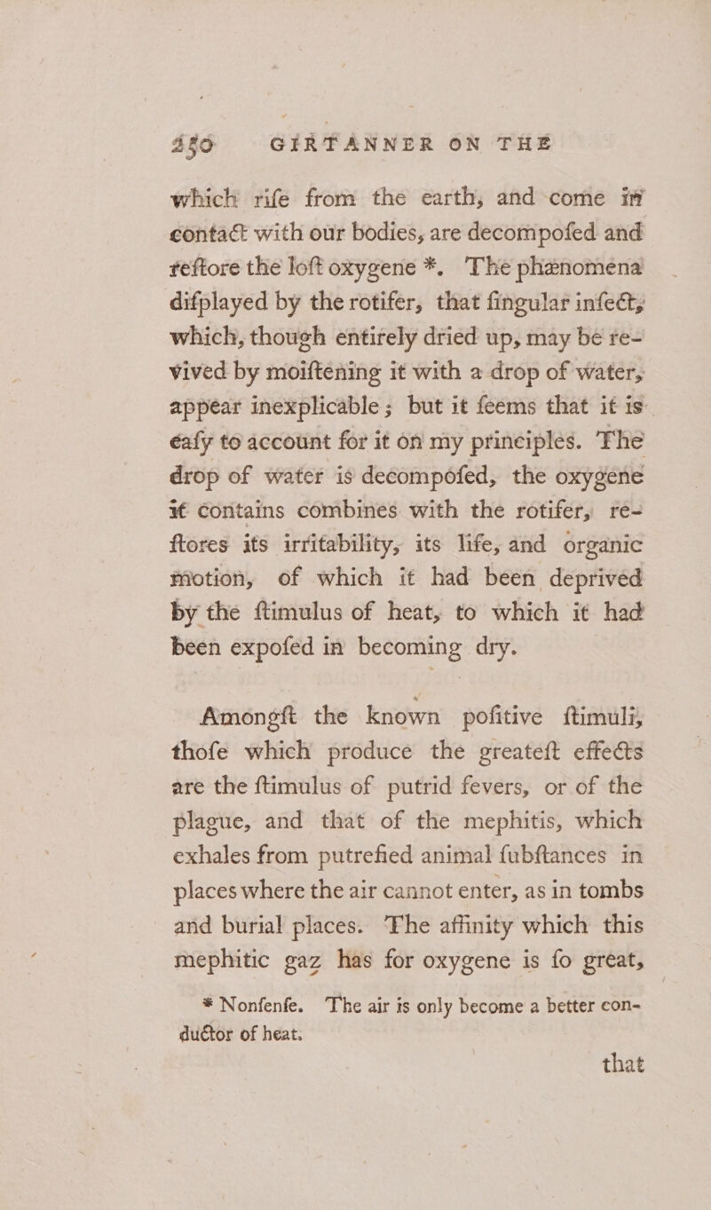 which rife from the earth, and come i contact with our bodies, are decompofed and feftore the loft oxygene *. The phenomena difplayed by the rotifer, that fingular infect, which, though entirely dried up, may be re- vived by moiftening it with a drop of water, appear inexplicable ; but it feems that it is. éafy to account for it on my principles. The drop of water is decompofed, the oxygene wf contains combines with the rotifer, re- ftores its irritability, its life, and organic Motion, of which it had been deprived by the ftimulus of heat, to which it had been expofed in becoming dry. Amongft the known pofitive ftimuli, thofe which produce the greateft effects are the ftimulus of putrid fevers, or of the plague, and that of the mephitis, which exhales from putrefied animal fubftances in places where the air cannot enter, as in tombs and burial places. ‘The affinity which this mephitic gaz has for oxygene is fo great, * Nonfenfe. The air is only become a better con- ductor of heat. that