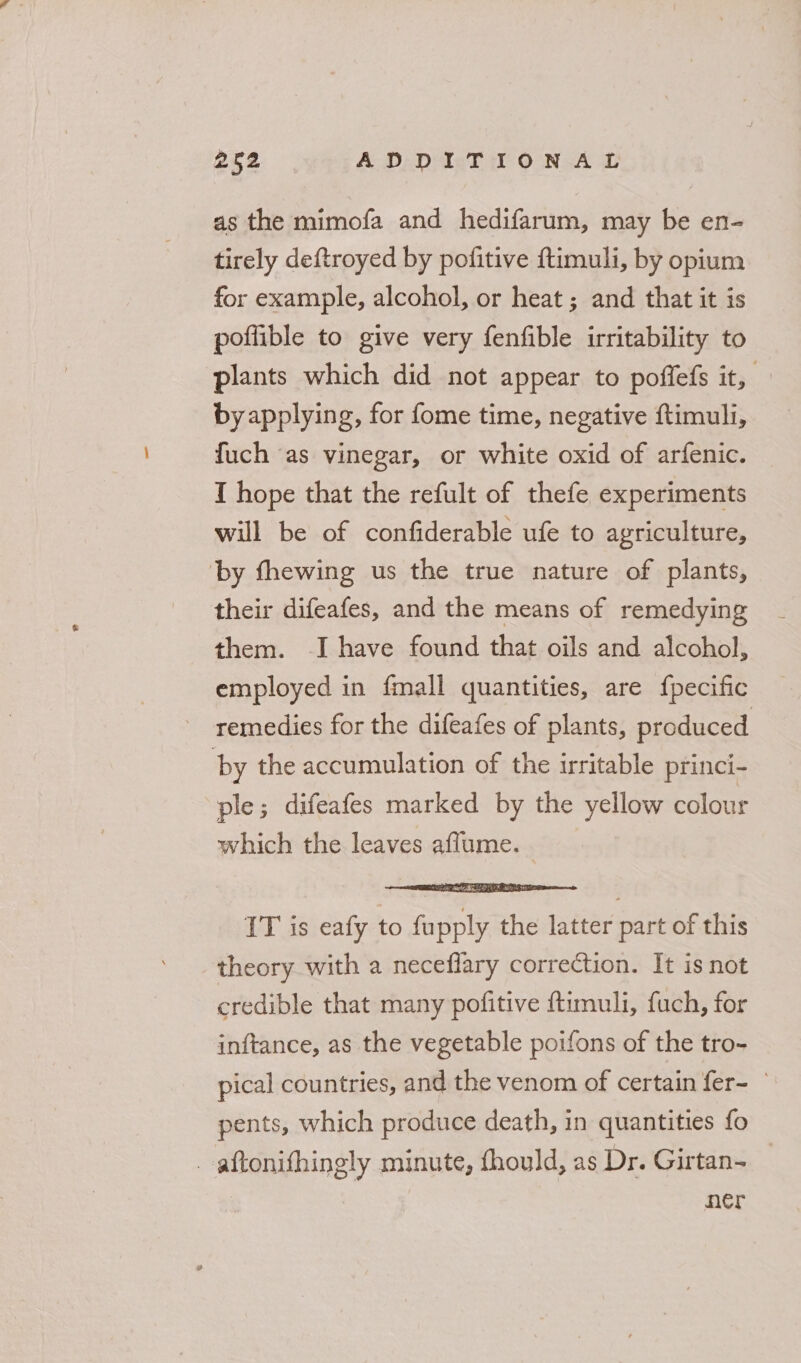 as the mimofa and hedifarum, may be en- tirely deftroyed by pofitive ftimuli, by opium for example, alcohol, or heat ; and that it is poflible to give very fenfible irritability to plants which did not appear to poffefs it, by applying, for fome time, negative ftimuli, fuch as vinegar, or white oxid of arfenic. I hope that the refult of thefe experiments will be of confiderable ufe to agriculture, by fhewing us the true nature of plants, their difeafes, and the means of remedying them. -I have found that oils and alcohol, employed in fmall quantities, are {pecific remedies for the difeafes of plants, produced by the accumulation of the irritable princi- ple; difeafes marked by the yellow colour which the leaves aflume. - --! cataedaapapanthnsin IT is eafy to fupply the latter part of this theory with a neceflary correction. It is not credible that many pofitive ftumuli, fuch, for inftance, as the vegetable poifons of the tro- pical countries, and the venom of certain fer- © pents, which produce death, in quantities fo _ aftonifhingly minute, fhould, as Dr. Girtan= _ her