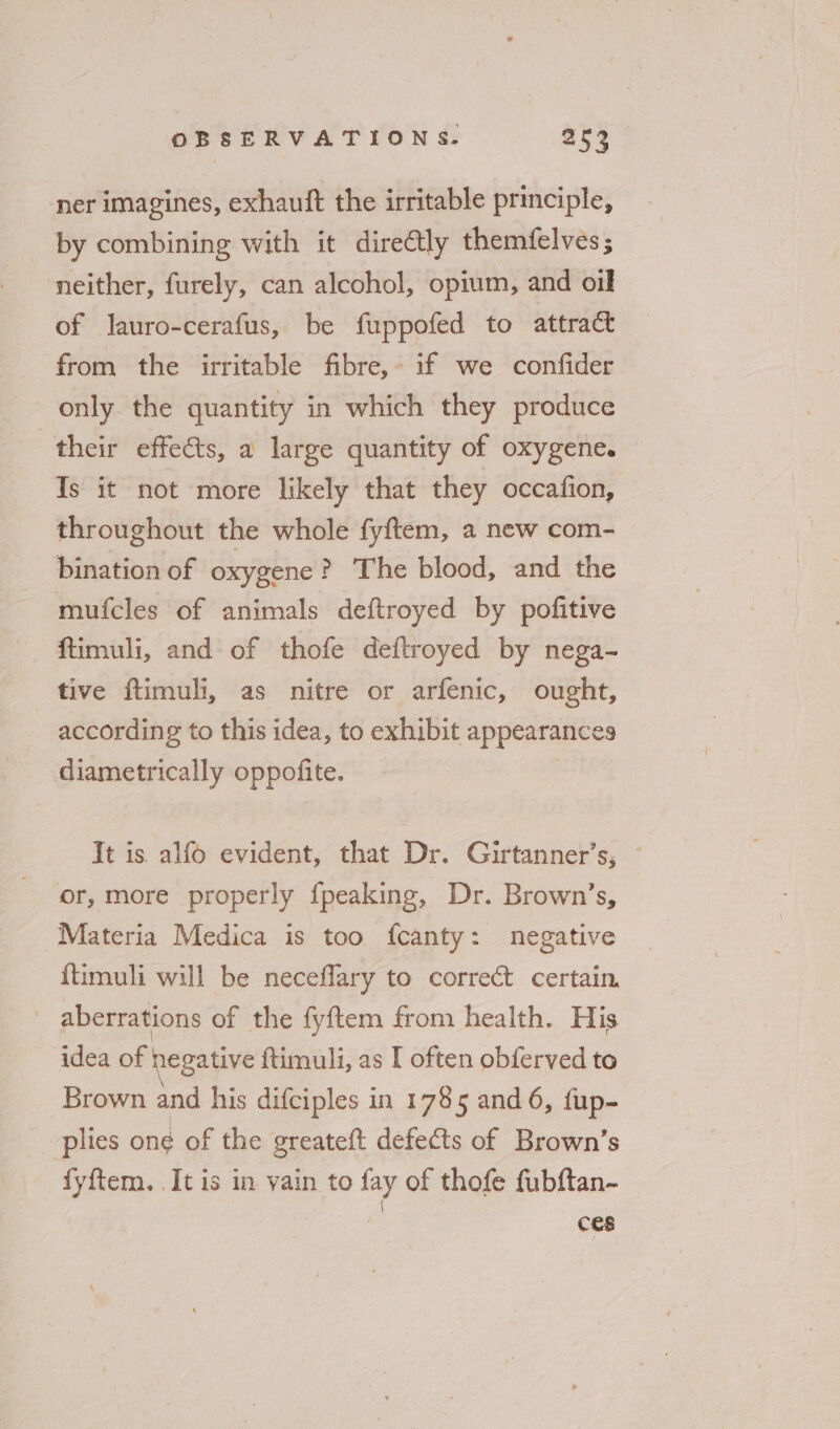 ner imagines, exhauft the irritable principle, by combining with it dire@tly themfelves; neither, furely, can alcohol, opium, and oil of lauro-cerafus, be fuppofed to attract from the irritable fibre, if we confider only the quantity in which they produce their effects, a large quantity of oxygene. Is it not more likely that they occafion, throughout the whole fyftem, a new com- bination of oxygene? The blood, and the mufcles of animals deftroyed by pofitive ftimuli, and of thofe deftroyed by nega- tive ftimuli, as nitre or arfenic, ought, according to this idea, to exhibit appearances diametrically oppofite. It is alfo evident, that Dr. Girtanner’s, — - or, more properly fpeaking, Dr. Brown’s, Materia Medica is too fcanty: negative {timuli will be neceflary to correct certain. | aberrations of the fyftem from health. His idea of hegative ftimuli, as I often obferved to Brown and his difciples in 1785 and 6, {fup- plies on¢ of the greateft defects of Brown’s fyftem. It is in vain to fay of thofe fubftan- ces