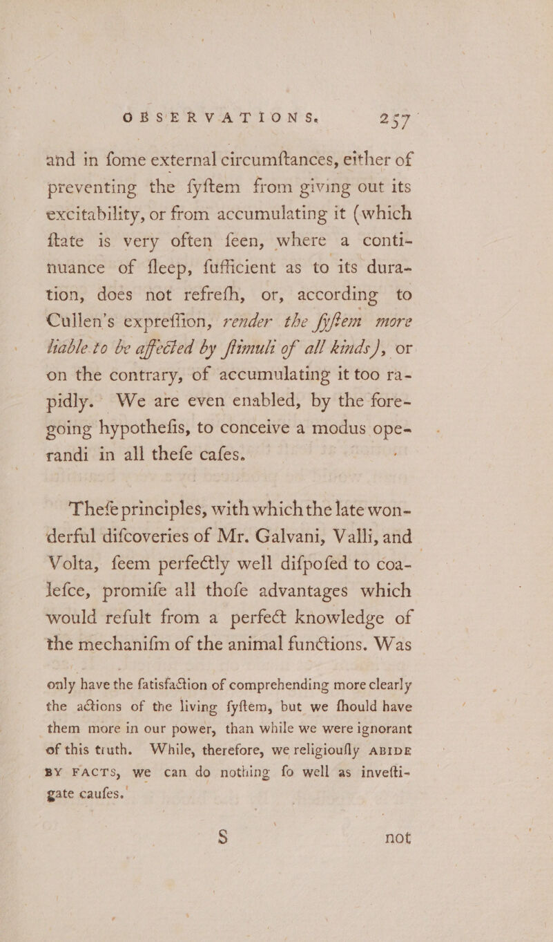 and in fome external circumftances, either of preventing the fyftem from giving out its excitability, or from accumulating it (which {tate is very often feen, where a conti- nuance of fleep, {ufficient as to its dura- tion, does not refrefh, or, according to Cullen’s expreffion, render the fifpem more hiable.to be affected by ftimuli of all kinds), or on the contrary, of accumulating it too ra- pidly. We are even enabled, by the fore- going hypothefis, to conceive a modus ope- randi in all thefe cafes. Thefe principles, with which the late won- derful difcoveries of Mr. Galvani, Valli, and Volta, feem perfectly well difpofed to coa- 7 lefce, promife all thofe advantages which would refult from a perfect knowledge of the mechanifm of the animal funétions. Was - only have the fatisfa&amp;tion of comprehending more clearly the actions of the living fyftem, but we fhould have them more in our power, than while we were ignorant of this truth. While, therefore, we religioufly aprpe BY FACTS, we can do nothing fo well as invefti- gate caufes. S , not