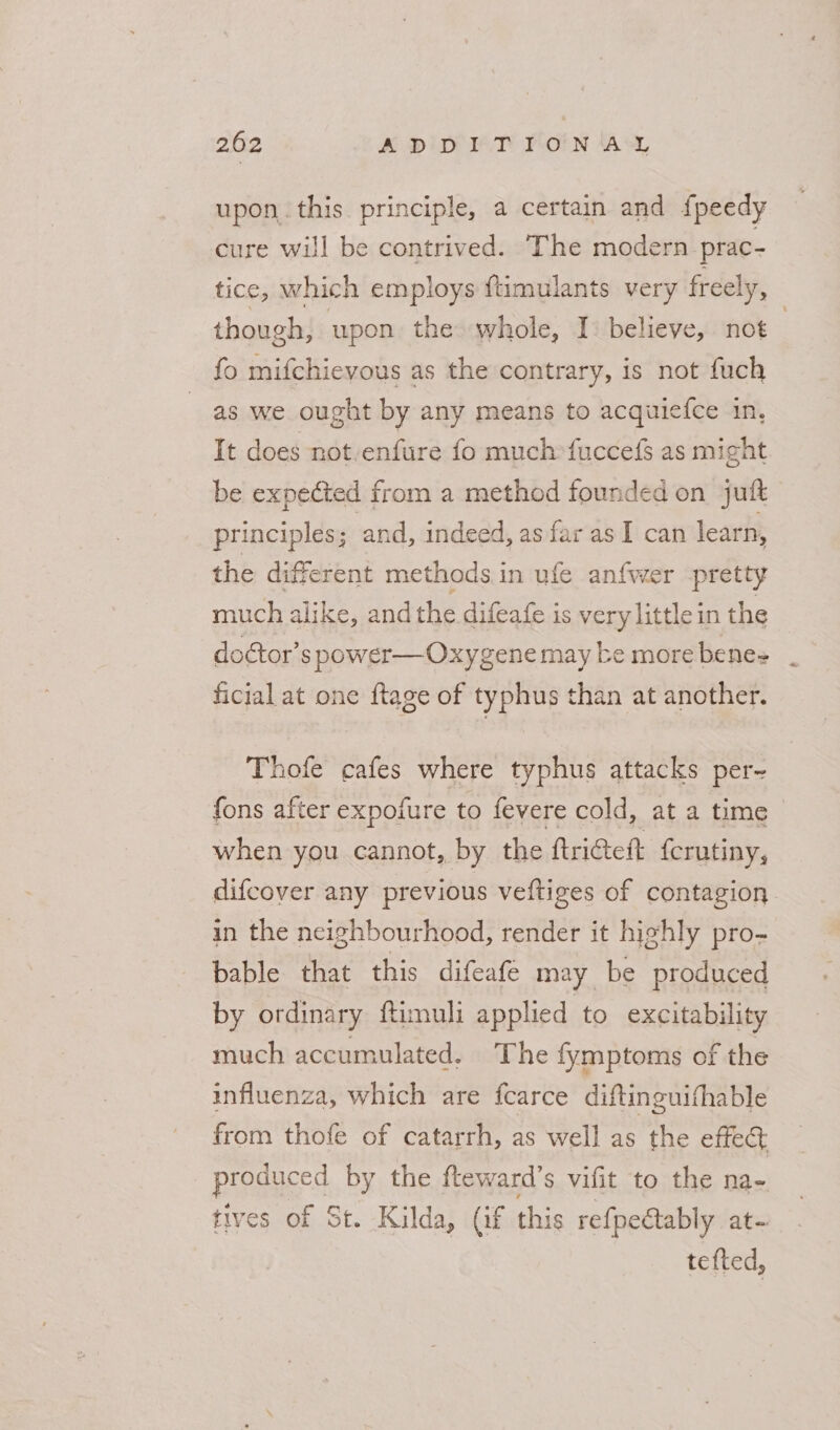 upon. this. principle, a certain and fpeedy cure will be contrived. The modern. prac- tice, which employs ftimulants very freely, though, upon the whole, I: believe, not | fo mifchievous as the contrary, is not fuch as we ought by any means to acqutefce in, It does not.enfure fo much*fuccefs as might be expected from a method founded on juft principles; and, indeed, as far as I can learn, the diferent methods in ufe anfwer pretty much alike, and the difeafe is very little in the doctor’s power—Oxygene may be more benes ficial at one {tage of typhus than at another. Thofe cafes where typhus attacks per- fons after expofure to fevere cold, at a time when you cannot, by the ftri@eft {crutiny, difcover any previous veftiges of contagion in the neighbourhood, render it highly pro- bable that this difeafe may be produced by ordinary ftimuli applied to excitability much accumulated, The fymptoms of the influenza, which are fcarce diftinguithable from thofe of catarrh, as well as the effe&amp; produced by the fteward’s vifit to the na- tives of St. Kilda, (if this refpeétably at- tefted,