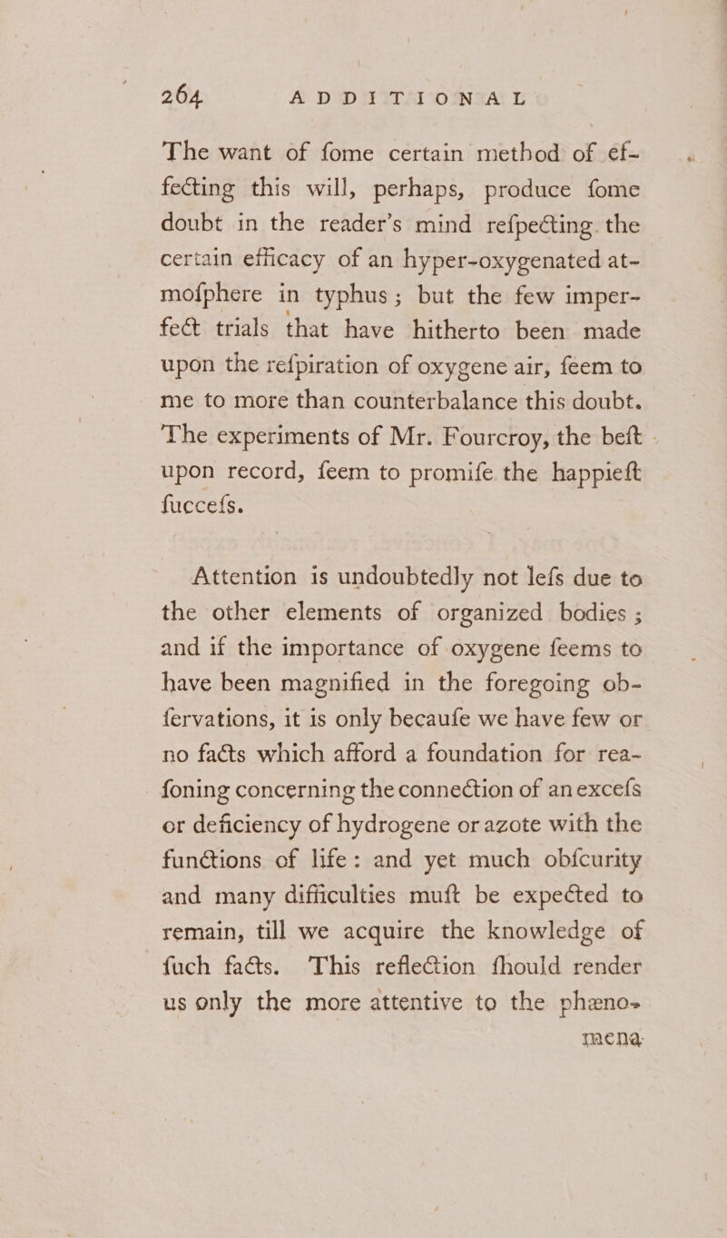 The want of fome certain method of ef- fecting this will, perhaps, produce fome doubt in the reader’s mind refpedting. the certain efficacy of an hyper-oxygenated at~ mofphere in typhus; but the few imper- fect trials that have hitherto been made upon the refpiration of oxygene air, feem to me to more than counterbalance this doubt. The experiments of Mr. Fourcroy, the beft - upon record, feem to promife the happieft fuccefs. Attention is undoubtedly not lefs due to the other elements of organized bodies ; and if the importance of oxygene feems to have been magnified in the foregoing ob- fervations, it is only becaufe we have few or no facts which afford a foundation for rea~ foning concerning the connection of anexcefs or deficiency of hydrogene or azote with the functions of life: and yet much obfcurity and many difficulties muft be expected to remain, till we acquire the knowledge of fuch facts. This refle@ion fhould render us only the more attentive to the pheno- | macnea,