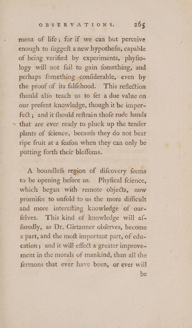 g enough to fuggeft anew hypothefis, capable of being verified by experiments, phyfio- logy will not fail to gain fomething, and perhaps fomething confiderable, even by the proof of its falfehood. This reflection fhould alfo teach us to fet a due value on. our prefent knowledge, though it be imper- fect; and it fhould reftrain thofe rude hands that are ever ready to pluck up the tender ripe fruit at a feafon when they can only be putting forth their blofloms. A boundlefs region of difcovery feems to be opening before us. Phyfical {cience, which began with remote objects, now promifes to unfold to us the more difficult and more interefting knowledge of our- felves. This kind of knowledge will af- furedly, as Dr. Girtanner obferves, become a part, and the moft important part, of edu- cation; and it will effect a greater improve- ment in the morals of mankind, than all the fermons that ever have been, or ever will be