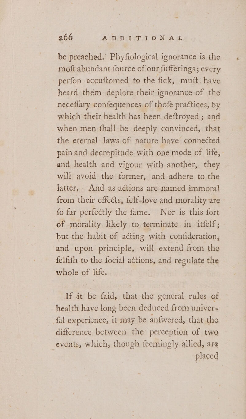be preached.’ Phyfiological ignorance is the moft abundant fource of our fufferings ; every perfon accuftomed to the fick, muft, have heard them deplore their ignorance of the neceflary confequences of thofe practices, by _ which their health has been deftroyed ; and when men fhall be deeply convinced, that the eternal laws of nature have connected pain and decrepitude with one mode of life, - and health and vigour with another, they will avoid the former, and adhere to the Jatter,. And as aétions are named immoral from their effects, felf-love and morality are fo far perfectly the fame. Nor is this fort of morality likely to terminate in itflf; but the habit of acting with confideration, and upon principle, will extend from the felfifh to the focial actions, and regulate the whole of life. If it be faid, that the general rules of health have long been deduced from univer- {al experience, it may be anfwered, that the difference between the perception of two | events, which, though feemingly allied, are ; | placed