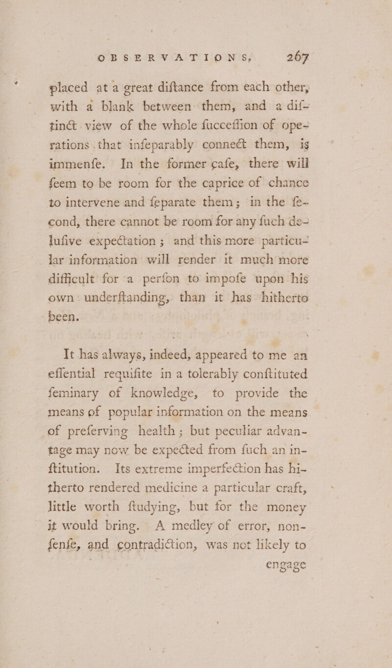 placed ata great diftance from each other, with a blank between them, and a dif- tinct view of the whole fucceflion of ope- rations .that infeparably connect them, ig immenfe. In the former cafe, there will feem to be room for the caprice of chance to intervene and feparate them; in the f{e- cond, there cannot be room for any fuch de- lufive expectation ; and this more particu- lar information will render it much more difficult for a perfon to impofe upon his own underflanding, than it has hitherto sbebhsieet. b bc0 as It has always, indeed, appeared to me an efiential requifite in a tolerably conftituted feminary of knowledge, to provide the means of popular information on the means of preferving health; but peculiar advan- tage may now be expected from fuch an in- {titution. Its extreme imperfection has hi- therto rendered medicine a particular craft, little worth ftudying, but for the money it would bring. A medley of error, non- fenfe, and contradiction, was not likely to ; engage