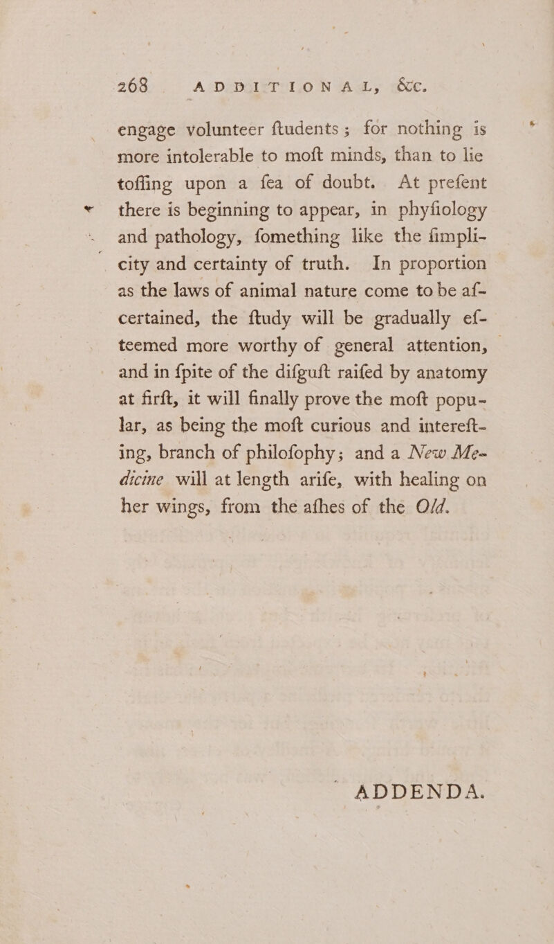 engage volunteer ftudents ; for nothing is more intolerable to moft minds, than to lie tofling upon a fea of doubt. At prefent there is beginning to appear, in phyfiology and pathology, fomething like the fimpli- city and certainty of truth. In proportion as the laws of animal nature come to be af- certained, the ftudy will be gradually ef- teemed more worthy of general attention, — and in fpite of the difguft raifed by anatomy at firft, it will finally prove the moft popu- lar, as being the moft curious and intereft- ing, branch of philofophy; and a New Me- dicine will at length arife, with healing on her wings, from the afhes of the O/d. ' ADDENDA.