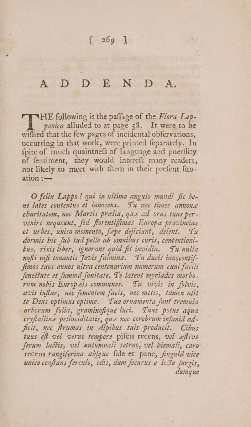 “ fi .269: «] A&lt;&lt;D, D&gt; sBawNow, Dass HE following is the paffage of the Flora Lap- ponica alluded to at page 58. It were to be withed that the few pages of incidental obfervations, occurring in that work, were printed feparately. In fpite of much quaintnefs of language and puerility of fentiment, they would intereft many readers, not likely to meet with them in their prefent fitu- ne lates contentus et innocens. Tu nec times annone charitatem, nec Martis prelia, que ad oras tuas per- venire nequeunt, fed florentifimas Europe provincias et urbes, unico momento, fepe dejiciunt, delent. Tu dormis hic fub tud pelle ab omnibus curis, contentioni- bus, rixis liber, ignorans quid fit invidia. Tu nulla nofit nif tonantis fovis fulmina. Tu ducis innocenti/- Simos tuos annos ultra centenartum numerum cuni facili Jfenettute et fummd fanitate. Te latent myriades morbo- rum nobis Europaeis communes. Tu. vivis in fylvis, avis tnftar, nec fementem facts, nec metis, tamen alit te Deus optimus optime. Tua ornamenta funt tremula arborum folia, graminofique luct. Tuus potus aqua cryftalline pelluciditatis, quae nec cerebrum infania ad- Jicit, nec firumas in Alpibus tuis producit. Cibus tuus eft vel verno tempore pifcis recens, vel effivo ferum lattis, vel autumnali tetrao, vel biemali, caro recens rangiferina abfque fale et pane, finguld vice unico confians ferculo, edis, dum fecurus e letto furgis, dumgue