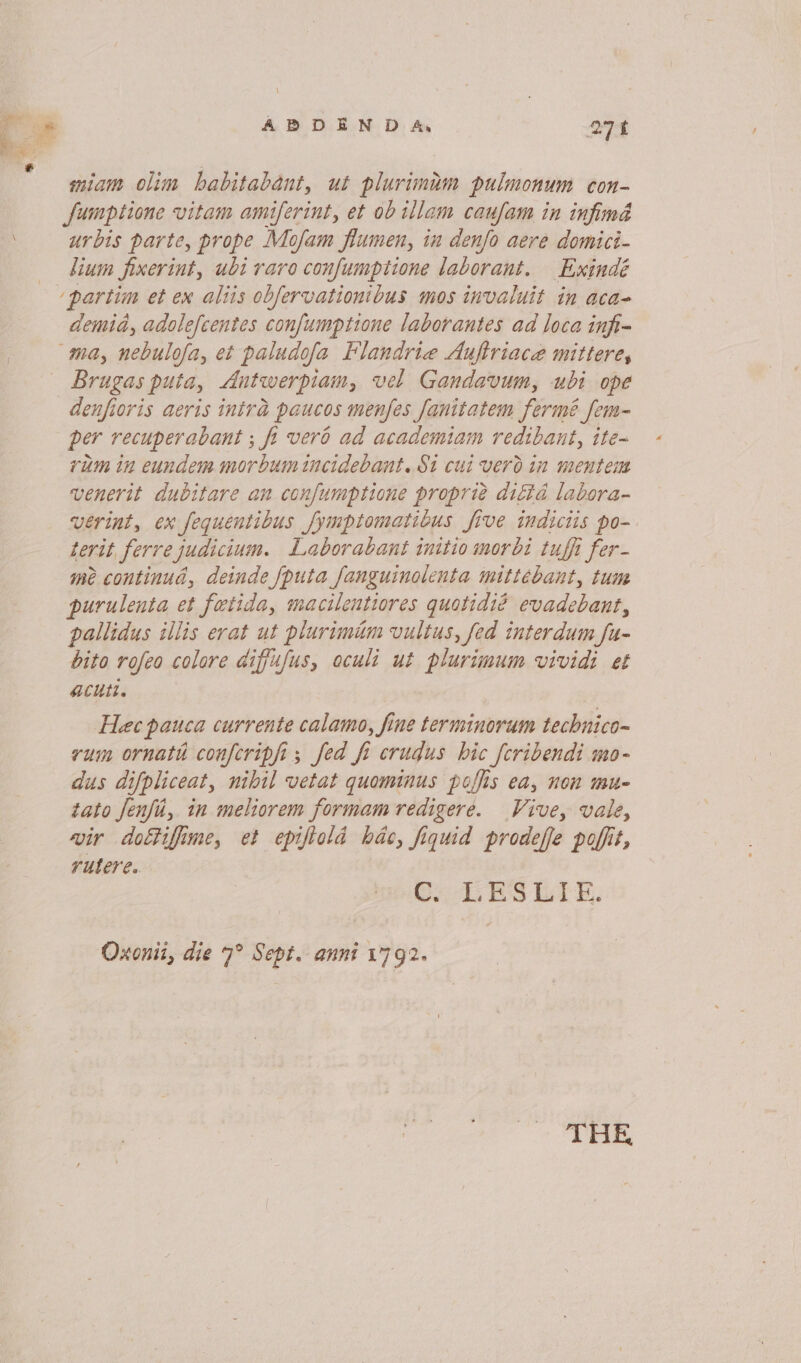 \ miam olim babitabant, ut plurimim pulmonum con- fumptione vitam amiferint, et ob illam caufam in infimd urbis parte, prope Mofam flumen, in denfo aere domici- lium fixerint, ubi raro confumptione laborant. Exindé ‘partim et ex aliis obfervationibus mos invaluit in aca- demid, adolefeentes confumptione laborantes ad loca infi- ma, nebulofa, et paludofa Flandrie Aufiriace mittere, ~~ Brugas puta, Antwerpiam, vel Gandavum, ubi ope denfioris aeris intra paucos menfes fanitatem fermé fem- per recuperabant ; fi vero ad academiam redibant, ite~ rum in eundem morbum incidebant. $1 cui vero in mentem venerit dubitare an confumptione proprié diétd labora- verint, ex fequentibus fymptomatibus five indiciis po- terit ferre judicium. Laborabant initio morbi tuffi fer- me continua, deinde {puta fanguinolenta mittéebant, tum purulenta et fatida, macilentiores quotidié evadebant, pallidus illis erat ut plurimum vultus, fed interdum fu- bito rofeo colore aiffufus, oculi ut plurimum vividi et aChtt. Hec pauca currente calamo, fine terminorum technico~ vum ornath confcripfi ; fed fi crudus hic [cribendi mo- dus difpliceat, nibil vetat quominus poffis ea, non mu- tato Jenfi, in meliorem formam redigere. Vive, vale, vir dottifime, et epiftold hdc, fiquid prodeffe pofit, rutere.. Geis BS late. Oxonii, die 7° Sept. anni 1792. THE