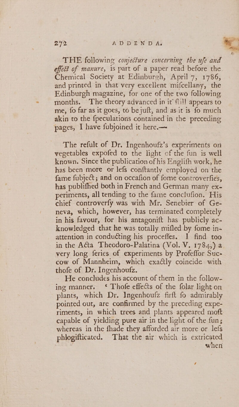 THE following conjeéture concerning the ufe and effect of manure, is part of a paper read before the Chemical Society at Edinburgh, April 7, 1786, and printed in that very excellent mifcellany, the Edinburgh magazine, for one of the two following months. The theory advanced in it’ fill appears to me, fo far as it goes, to bejuit, and as it is fo much akin to the {peculations contained in the preceding pages, I have fubjoined it here.— The refult of Dr. Ingenhoufz’s experiments on vegetables expofed to the light of the fun is well known. Since the publication of his Englifh work, he has been more or lefs conftantly employed on the fame fubject; and on occafion of fome controverfies, has publifhed both in French and German many ex- periments, all tending to the fame conclufion. His chief controverfy was with Mr. Senebier of Ge- neva, which, however, has terminated completely in his favour, for his antagonift has publicly ac- knowledged that he was totally mifled by fome in- attention in conducting his proceffes. I find too in the Acta Theodoro-Palatina (Vol. V. 1784,) a very long feries of experiments by Profeffor Suc- cow of Mannheim, which exactly coincide with thofe of Dr. Ingenhoufz. He concludes his account of them in the follow- ing manner, ‘ Thofe effects of the folar light on plants, which Dr. Ingenhoufz firft fo admirably pointed out, are confirmed by the preceding expe- riments, in which trees and plants appeared moft capable of yielding pure air in the light of the fun; whereas in the fhade they afforded air more or lefs phlogifticated. That the air which is ees  when