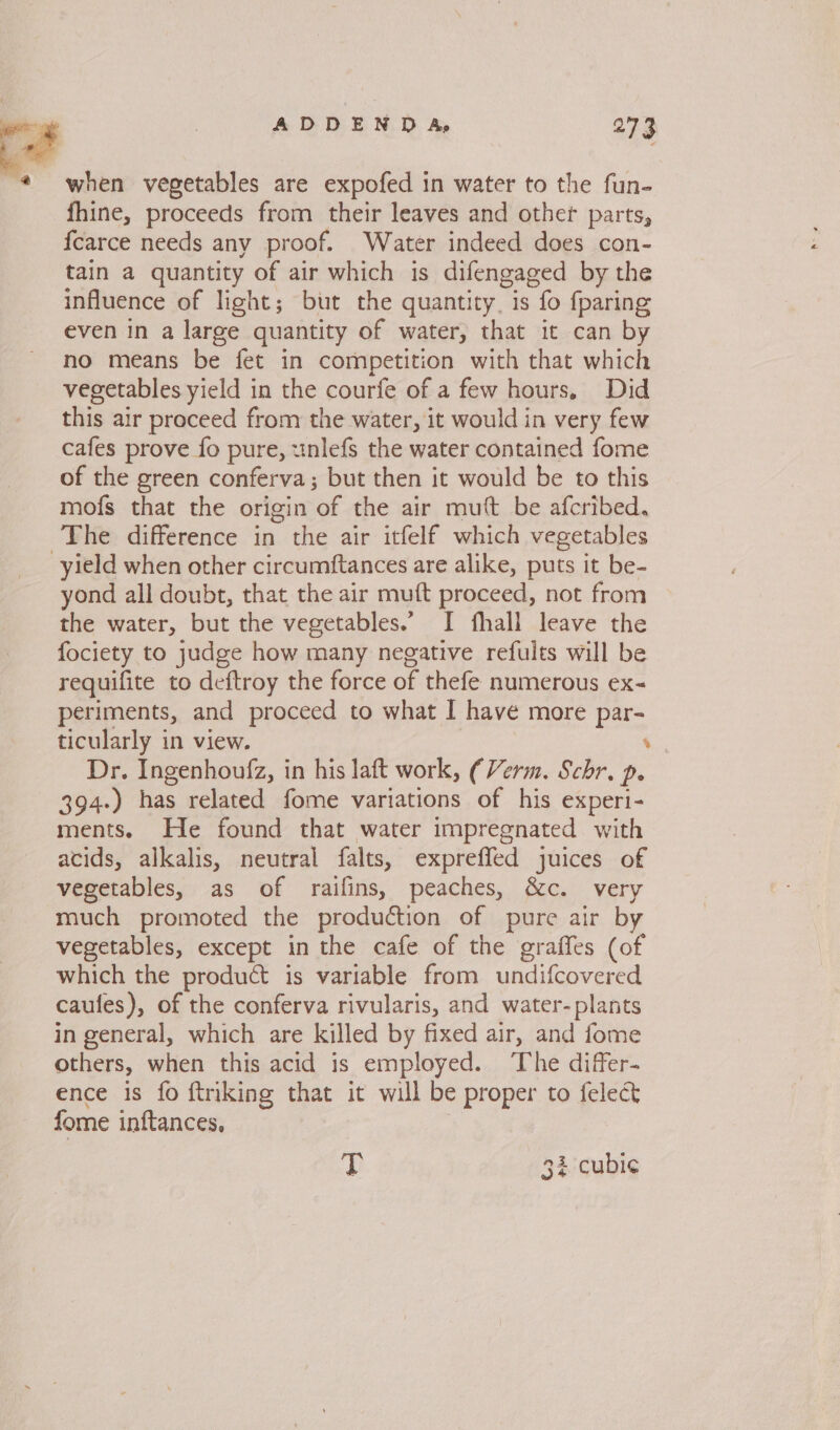 ADDENDA, 2°73 when vegetables are expofed in water to the fun- fhine, proceeds from their leaves and other parts, fcarce needs any proof. Water indeed does con- tain a quantity of air which is difengaged by the influence of light; but the quantity, is fo fparing even in a large quantity of water, that it can by no means be fet in competition with that which vegetables yield in the courfe of a few hours. Did this air proceed from the water, it would in very few cafes prove fo pure, wnlefs the water contained fome of the green conferva; but then it would be to this mofs that the origin of the air mutt be afcribed. The difference in the air itfelf which vegetables yield when other circumftances are alike, puts it be- yond all doubt, that the air muft proceed, not from the water, but the vegetables.’ I fhall leave the fociety to judge how many negative refults will be requifite to deftroy the force of thefe numerous ex- periments, and proceed to what I have more par- ticularly in view. ’ Dr. Ingenhoufz, in his laft work, (Verm. Schr. p. 394-) has related fome variations of his experi- ments. He found that water impregnated with acids, alkalis, neutral falts, expreffed juices of vegetables, as of raifins, peaches, &amp;c. very much promoted the production of pure air by vegetables, except in the cafe of the graffes (of which the product is variable from undifcovered caules), of the conferva rivularis, and water-plants in general, which are killed by fixed air, and fome others, when this acid is employed. ‘The differ- ence is fo ftriking that it will be proper to felect fome inftances. T 32 cubic