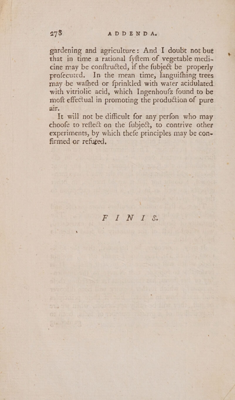 gardening and agriculture: And I doubt not but that in time a rational fyftem of vegetable medi- cine may be conftructed, if the fubjeét be properly profecuted. In the mean time, languifhing trees may -be wafhed or fprinkled with water acidulated. with vitriolic acid, which Ingenhoufz found to be moft effectual in promoting the production of pure air. Tt will not be difficult for any perfon who may choofe to reflect on the fubject, to contrive other experiments, by which thefe principles may be con- firmed or refuged.