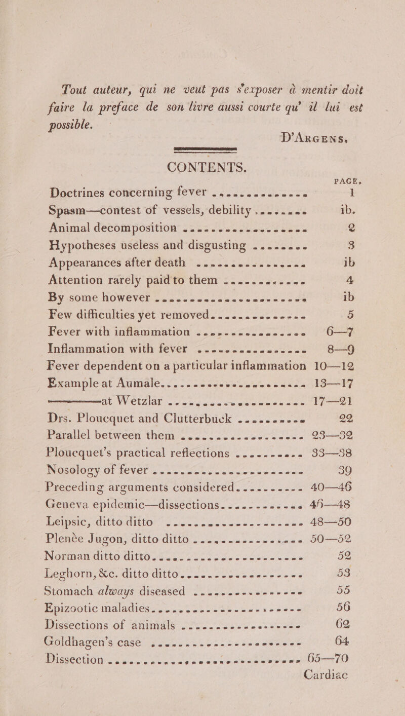 xX Tout auteur, qui ne veut pas sexposer a mentir doit faire la preface de son livre aussi courte qw iu lui est possible. D’ARGENS, CONTENTS. PAGE, Doctrines concerning fever .........-.--- 1 Spasm—contest of vessels, debility ......« ib. Animal decomposition .........- ain't hein 2 Hypotheses useless and disgusting .......- 3 Appearances after death ..... Sipee eek ib Attention rarely paidto them .........--- 4 iy some HOWEVER Cp pean cecsacs cae sees ‘ ib Few difficulties yet removed. .......-.--.- 5 Fever with inflammation ....-..-22---22 6—7 Inflammation with fever ....... eeesue es Oe Fever dependent on a particular inflammation 10—12 Example at Aumale......- aut besa wee cass a Loe at. Wetzel. iwwhcode sc eeeweden ae tral Drs. Ploucquet and Clutterbuck .....---+e 22 Parallel between them ...2....-.00.-- eae 23—32 Ploucquet’s practical reflections .....-- ee. 33—38 Riss G4 Ol LEVET a5 oo ee Nao poe oie was 39 Preceding arguments considered.......--- 40—46 Geneva epidemic—dissections.-..---.--- « 45—48 Leipsic, ditte- ditto” oo..c . BE se Cane hea 48—50 Plence Jugon, ditto ditto 2.20.10. 06s weee 5O—52 Notmantino tite 6.50.02 2 2ecakenu lees 52 ec orn, ec. Gite GitlO. 2c. oeees none Oe es 53 Stomach always diseased .....- oie Siaie ere nl ° 55 Poetic Maladiesc.. SS. 0245 2. vetans 56 Discections of animals; Soo foo.0 oUncae 62 Smidiagen 4 case as 2o0 556.0 de Se EP 64 Dissection a2SesepenePrFmrasveeArwmneeeaenhewaneeee ene Dp 65—70 Cardiac