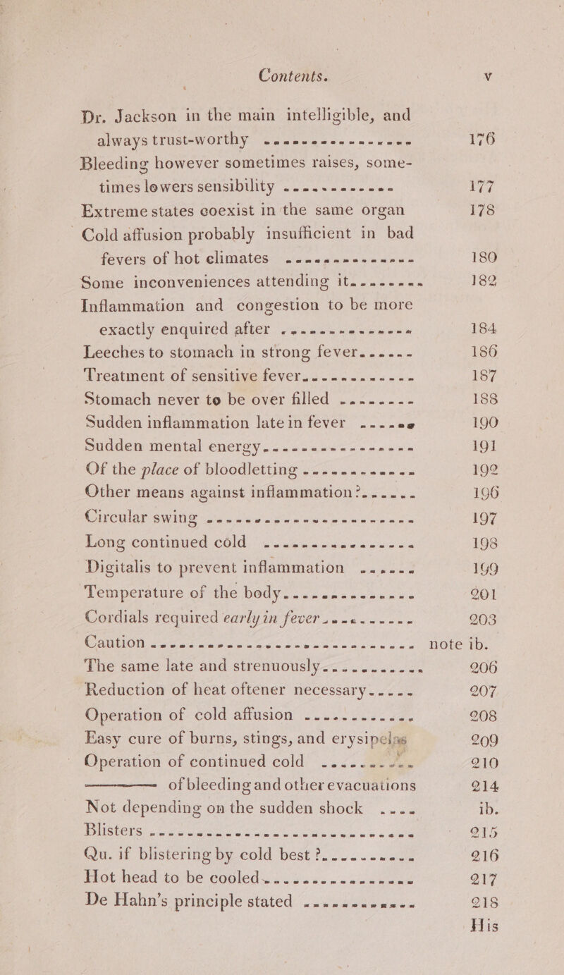 Dr. Jackson in the main intelligible, and always trust-worthy ~..-..--.--- ee Bleeding however sometimes raises, some- times lowers sensibility .....-.--. wie Extreme states coexist in'the same organ Cold affusion probably insufficient in bad fevers of hot climates ~....--------- Inflammation and congestion to be more exactly enquired after .....-- Pane ee Leeches to stomach in strong fever.....- Treatment of sensitive fever.......--.-.- Stomach never to be over filled .....--- Sudden inflammation latein fever ....08 Pucdemimental energy ..2540&lt;,6s' = + &lt;a:0's Of the place of bloodletting -....... ain Other means against inflammation?..-- a Circular swing ..--- pig wee ey a Ce A re Long continued cold ......- Brenna ae Digitalis to prevent inflammation ....--. Temperature of the body........--.-- . Cordials required early in fever .o-c.----- Caution &lt;oo es a ee i UGE: cal Sit ca fh Ne The same late and strenuously........-. Reduction of heat oftener necessary... .- Operation of cold affusion ..........- E Easy cure of burns, stings, and crys! pel se Operation of continued cold’ ..2- eae of bleeding and other evacuations Not depending on the sudden shock .... ee be ea ety eae De Hahn’s principle stated --.-.---0---