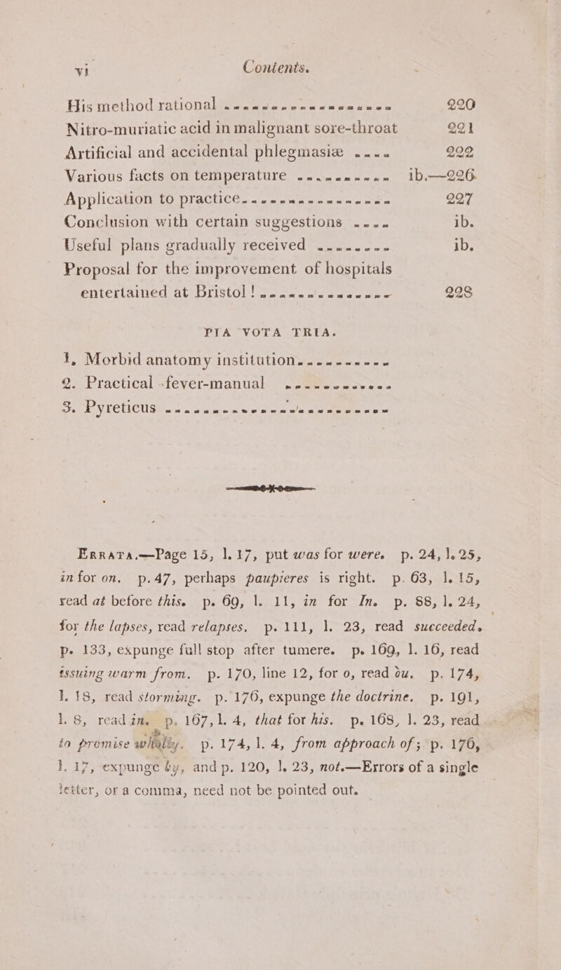 Hismethod rationabseeeette eels wee eee 220 Nitro-muriatic acid in malignant sore-throat 221 Artificial and accidental phlegmasiz .... 292 Various facts on temperature .....---.- i1b,—226 Application to practice.....«.-.---.-s. 227 Conclusion with certain suggestions .... ib. Useful plans gradually received ......-- ib. Proposal for the improvement of hospitals entertained. ate 11stOl ora. ole aan woes 228 PIA VOTA TRIA. ¥, Morbid anatomy institution....-...- # &amp;&gt; Practical =tevér-manuak. (oetew coy cw a B. PYLCtCUS 22. awe ene enna an nen nne= Errata.—Page 15, 1.17, put was for were. p. 24,1. 25, infor on. p.47, perhaps paupieres is right. p. 63, 1.15, yead at before this. p- OO; ssl Loti) 40l le, iDasSe seo for the lapses, read relapses, p.111, 1]. 23, read succeeded. | p- 133, expunge full stop after tumere. p. 169, 1. 16, read tssuing warm from, p. 170, line 12, for 0, read ow. p. 174, 1. 18, read storming. p.176, expunge the doctrine. p. 191, lL. 8, read gay p. 167,1. 4, that for his. p. 168, 1. 23, read ia promise wily. p. 174, 1.4, from approach of ;. p. 176, 1, 17, expunge by, and p. 120, |. 23, not.—Errors of a single letter, or a comma, need not be pointed out.