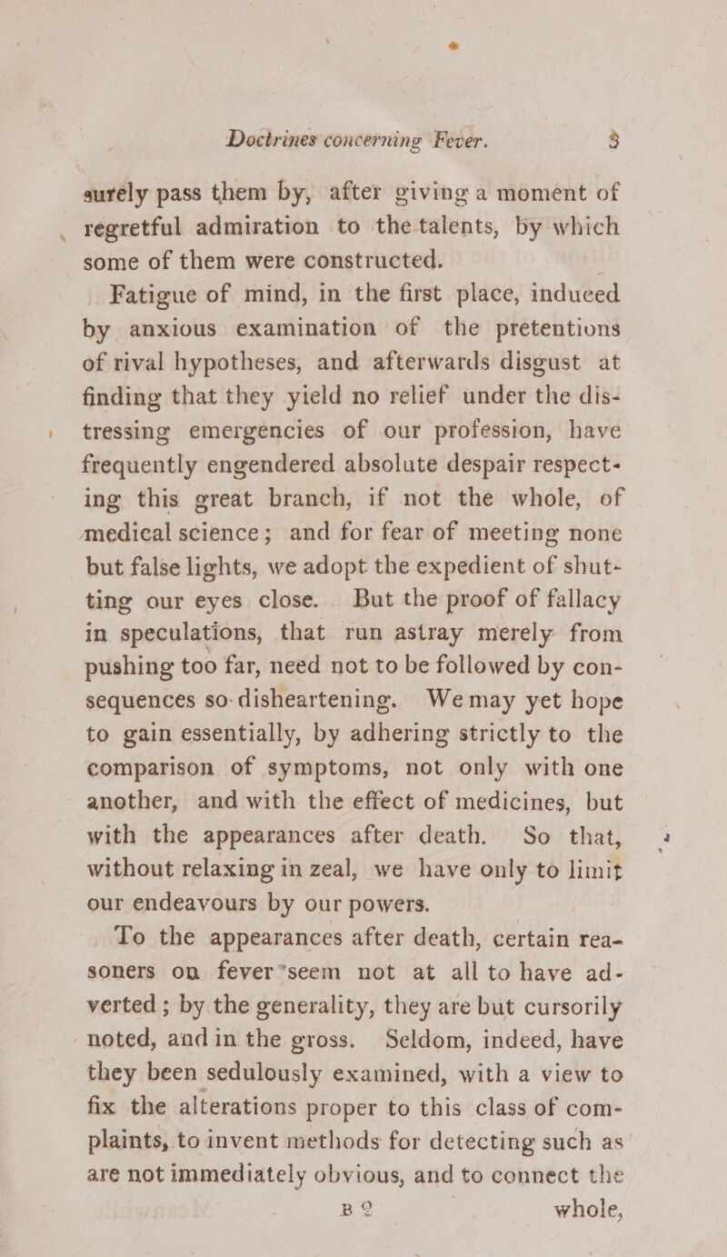 surely pass them by, after giving a moment of regretful admiration to the talents, by which some of them were constructed. _ Fatigue of mind, in the first place, induced by anxious examination of the pretentions of rival hypotheses, and afterwards disgust at finding that they yield no relief under the dis- tressing emergencies of our profession, have frequently engendered absolute despair respect- ing this great branch, if not the whole, of medical science; and for fear of meeting none but false lights, we adopt the expedient of shut- ting our eyes close. But the proof of fallacy in speculations, that run astray merely from pushing too far, need not to be followed by con- sequences so-disheartening. Wemay yet hope to gain essentially, by adhering strictly to the comparison of symptoms, not only with one another, and with the effect of medicines, but with the appearances after death. So that, without relaxing in zeal, we have only to limit our endeavours by our powers. To the appearances after death, certain rea- soners on fever’seem not at all to have ad- verted ; by the generality, they are but cursorily noted, andin the gross. Seldom, indeed, have they been sedulously examined, with a view to fix the alterations proper to this class of com- plaints, to invent methods for detecting such as are not immediately obvious, and to connect the BQ whole,