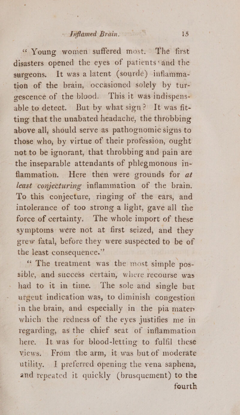 — Srftamed Brain. : 13 “ Young women suffered most. The first disasters opened the eyes of patients‘ and the surgeons. It was a latent (sourde) inflamma- tion of the brain, occasioned solely by tur- eescence of the blood. This it was indispens- able to detect. But by what sign? It was fit- ting that the unabated headache, the throbbing above all, should serve as pathognomic signs to those who, by virtue of their profession, ought not to be ignorant, that throbbing and pain are the inseparable attendants of phlegmonous in- flammation. Here then were grounds for aé least conjecturing inflammation of the brain. To this conjecture, ringing of the ears, and intolerance of too strong a light, gave all the force of certainty. The whole import of these symptoms were not at first seized, and they grew fatal, before they were suspected to be of the least consequence.” ‘‘ The treatment was the most simple pos- sible, and success certain, where recourse was had to it in time. The sole and single but urgent indication was, to diminish congestion in the brain, and especially in the pia mater which the redness of the eyes justifies me in regarding, as the chief seat of inflammation here. It was for blood-letting to fulfil these views. From the arm, it was but of moderate utility. I preferred opening the vena saphena, and repeated it quickly (brusquement) to the | fourth