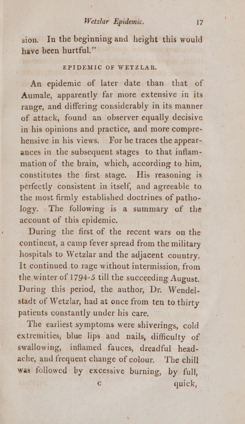 / Wetzlar Epidemic. 17 sion. In the beginning and height this would have been hurtful.” EPIDEMIC OF WETZLAR. An epidemic of later date than that of Aumale, apparently far more extensive in its range, and differing considerably in its manner of attack, found an observer equally decisive in his opinions and practice, and more compre- hensive in his views. For he traces the appear- ances in the subsequent stages to that inflam- mation of the brain, which, according to him, constitutes the first. stage. His reasoning is perfectly consistent in itself, and agreeable to the most firmly established doctrines of patho- logy. The following is a summary of the account of this epidemic. During the first of the recent wars on the continent, a camp fever spread from the military hospitals to Wetzlar and the adjacent country. It continued to rage without intermission, from the winter of 1794-5 till the succeeding August. During this period, the author, Dr. Wendel- stadt of Wetzlar, had at once from ten to thirty patients constantly under his care, The earliest symptoms were shiverings, cold extremities, blue lips and nails, difficulty of | swallowing, inflamed fauces, dreadful head- ache, and frequent change of colour. The chill was followed by excessive burning, by full, | € quick,