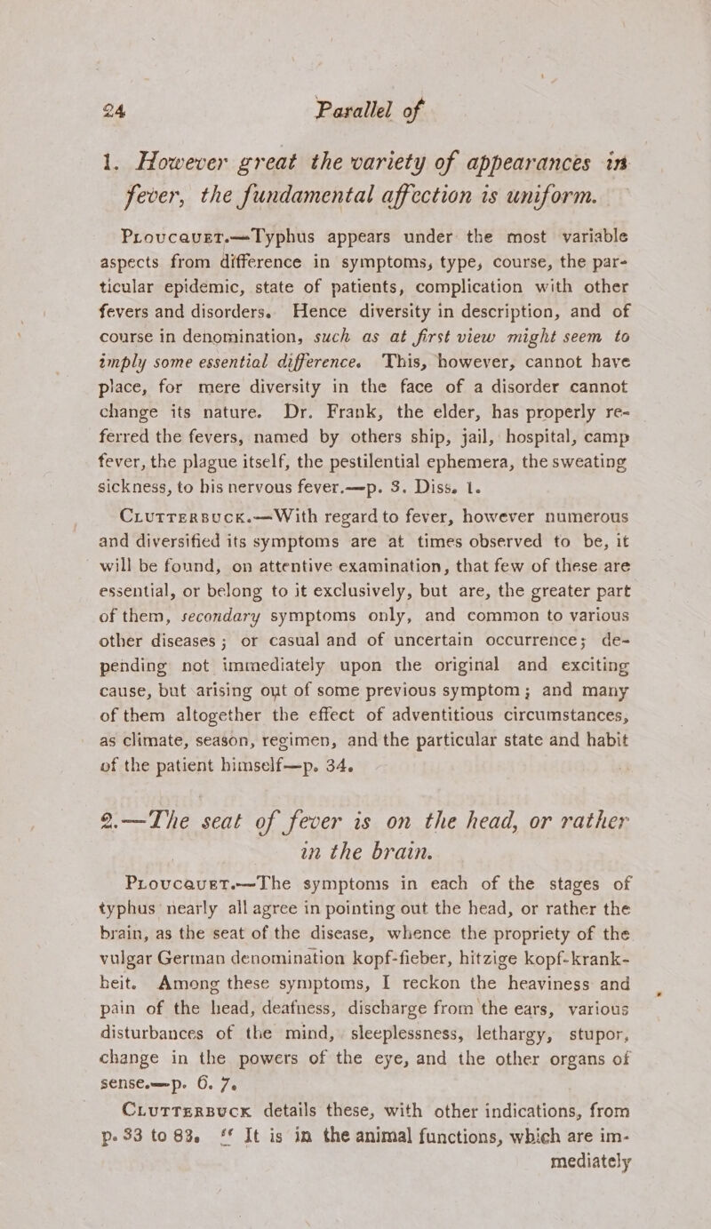 1. However great the variety of appearances in fever, the fundamental affection is uniform. Provcavet.—Typhus appears under the most variable aspects from difference in symptoms, type, course, the par- ticular epidemic, state of patients, complication with other fevers and disorders. Hence diversity in description, and of course in denomination, such as at first view might seem to imply some essential difference. This, however, cannot have piace, for mere diversity in the face of a disorder cannot change its nature. Dr. Frank, the elder, has properly re- ferred the fevers, named by others ship, jail, hospital, camp fever, the plague itself, the pestilential ephemera, the sweating sickness, to his nervous fever.—p. 3. Diss. 1. CLUTTERBUCK.—With regard to fever, however numerous and diversified its symptoms are at times observed to be, it ~ will be found, on attentive examination, that few of these are essential, or belong to it exclusively, but are, the greater part of them, secondary symptoms only, and common to various other diseases ; or casual and of uncertain occurrence; de- pending not immediately upon the original and exciting cause, but arising out of some previous symptom; and many of them altogether the effect of adventitious circumstances, as climate, season, regimen, and the particular state and habit of the patient himself—p. 34. 2.—The seat of fever is on the head, or rather in the brain. Provcavet.—The symptoms in each of the stages of typhus nearly all agree in pointing out the head, or rather the brain, as the seat of the disease, whence the propriety of the vulgar German denomination kopf-fieber, hitzige kopf-krank- heit. Among these symptoms, I reckon the heaviness and pain of the head, deafness, discharge from the ears, various disturbances of the mind, sleeplessness, lethargy, stupor, change in the powers of the eye, and the other organs of senst.—ep. 6. 7. CLuTtTeRsuck details these, with other indications, from p- 33 to 83. ** It is in the animal functions, which are im- mediately