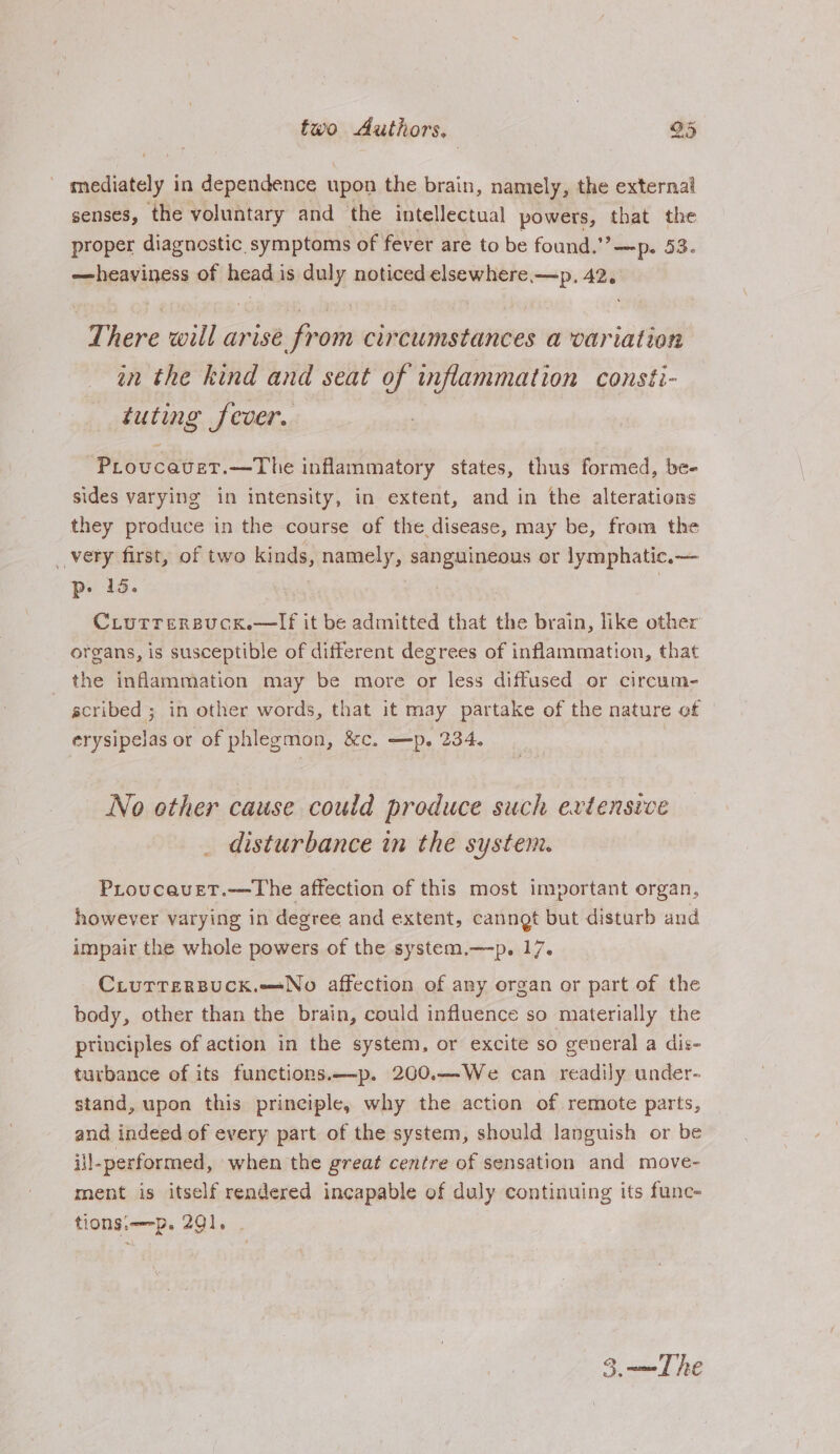 _ mediately in dependence upon the brain, namely, the external senses, the voluntary and the intellectual powers, that the proper diagnostic. symptoms of fever are to be found.” —p. 53. —heaviness of head is duly noticed elsewhere —p, 42, There will arise from circumstances a variation in the kind and seat of inflammation consti- tuting fever. ProucavetT.—The inflammatory states, thus formed, be- sides varying in intensity, in extent, and in the alterations they produce in the course of the disease, may be, from the _vety first, of two kinds, namely, sanguineous or lymphatic.— p- 15. | CLutrersuck.—TIf it be admitted that the brain, like other organs, is susceptible of different degrees of inflammation, that the inflammation may be more or less diffused or circum- scribed ; in other words, that it may par take of the nature of erysipelas or of phlegmon, &amp;c. —p, 234. No other cause could produce such extensive disturbance in the system. PLroucavet.—The affection of this most important organ, however varying in degree and extent, canngt but disturb and impair the whole powers of the system.—p. 17. CLiurrersuck.—No affection of any organ or part of the body, other than the brain, could influence so materially the principles of action in the system, or excite so general a dis- turbance of its functions.—p. 200.—We can readily under- stand, upon this principle, why the action of remote parts, and indeed of every part of the system, should languish or be ill-performed, when the great centre of sensation and move- ment is itself rendered incapable of duly continuing its func- tionsiw-p. 291. | 3 =m The