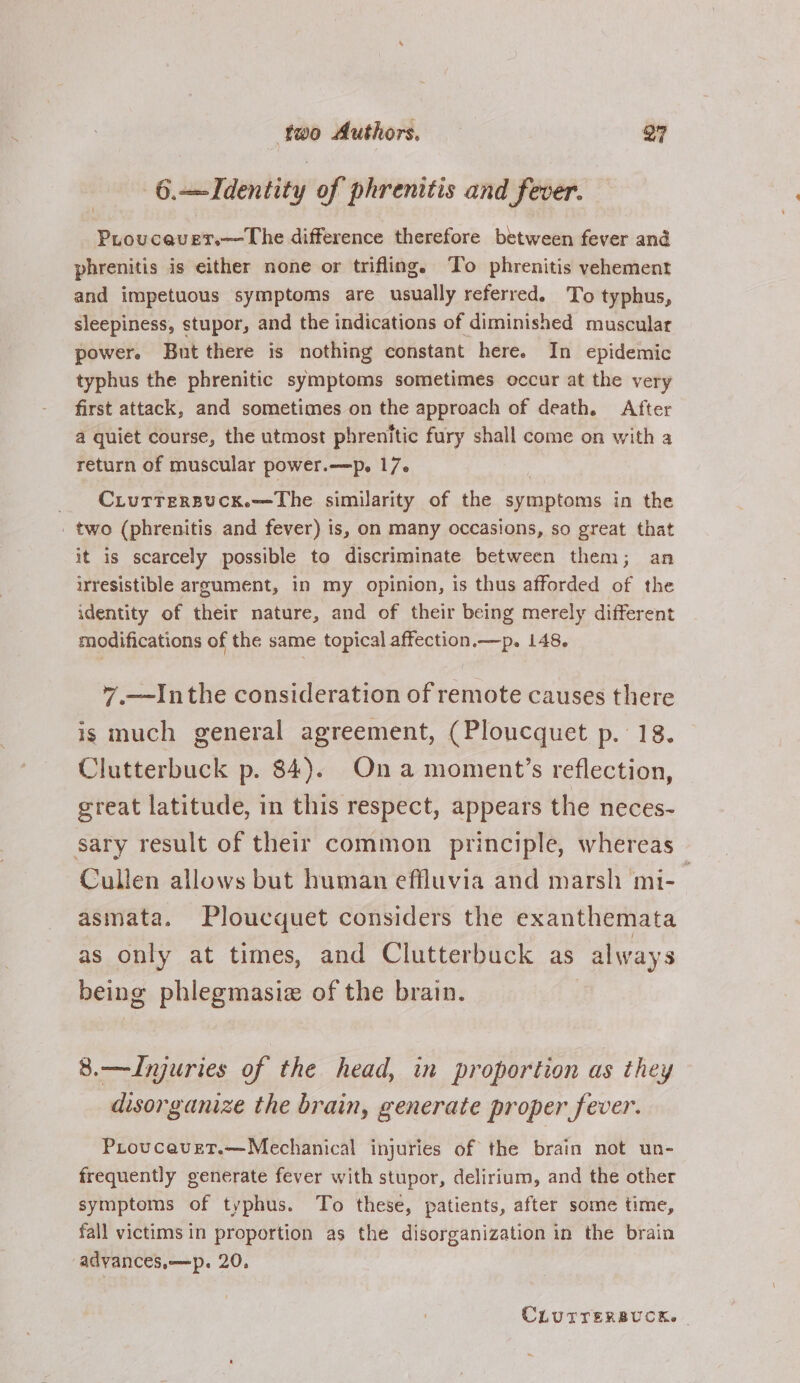 6.—Identity of phrenitis and fever. Proucaver.—The difference therefore between fever and phrenitis is either none or trifling. To phrenitis vehement and impetuous symptoms are usually referred. To typhus, sleepiness, stupor, and the indications of diminished muscular power. But there is nothing constant here. In epidemic typhus the phrenitic symptoms sometimes occur at the very first attack, and sometimes on the approach of death. After a quiet course, the utmost phrenitic fury shall come on with a return of muscular power.—p. 17. _ Cxurrersucx.—The similarity of the symptoms in the _ two (phrenitis and fever) is, on many occasions, so great that it is scarcely possible to discriminate between them; an irresistible argument, in my opinion, is thus afforded of the identity of their nature, and of their being merely different modifications of the same topical affection.—p. 148. 7 —Inthe consideration of remote causes there is much general agreement, (Ploucquet p. 18. Clutterbuck p. 84). On a moment’s reflection, great latitude, in this respect, appears the neces- sary result of their common principle, whereas Cullen allows but human effluvia and marsh mi-_ asmata. Ploucquet considers the exanthemata as only at times, and Clutterbuck as always being phlegmasiz of the brain. 8.—Injuries of the head, in proportion as they disorganize the brain, generate proper fever. Proucavet.—Mechanical injuries of the brain not un- frequently generate fever with stupor, delirium, and the other symptoms of typhus. To these, patients, after some time, fall victims in proportion as the disorganization in the brain adyances,—p. 20, CLUITERBUCK. |