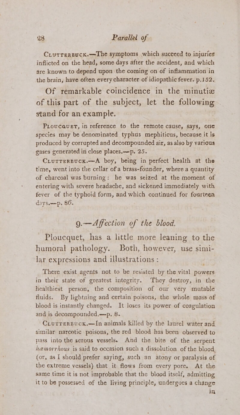 Ciurrersuck.—=The symptoms which succeed to injuries inflicted on the head, some days after the accident, and which are known to depend upon the coming on of inflammation in the brain, have often every character of idiopathic fever. p.152. Of remarkable coincidence in the minutie of this part of the subject, let the following stand for an example. PLovcauet, in reference to the remote cause, says, ore species may be denominated typhus mephiticus, because it is produced by corrupted and decompounded air, as also by various gases generated in close places.—-p. 25. Ciurrersuck.—A boy, being in perfect health at the time, went into the cellar ofa brass-founder, where a quantity of charcoal was burning: he was seized at the moment of entering with severe headache, and sickened immediately with fever of the typhoid form, and which continued for fourteen dayswm—p. 80. 9.—Affection of the blood. Ploucquet, has a little more leaning to the humoral pathology. Both, however, use simi- lar expressions and illustrations : There exist agents not to be resisted by the vital powers in their state of greatest integrity. They destroy, in the healthiest person, the composition of our very mutable fluids. By lightning and certain poisons, the whole mass of blood is instantly changed. It loses its power of coagulation and is decompounded.—p. 8. Ciutrrersuck.—In animals killed by the laurel water and similar narcotic poisons, the red blood has been observed to pass into the serous vessels. And the bite of the serpent h@emorrhous is said to occasion such a dissolution of the blood, (or, as I should prefer saying, such an atony or paralysis of the extreme vessels) that it flows from every pore. At the same time it is not improbable that the blood itself, admitting it to be possessed of the living principle, undergoes a change in