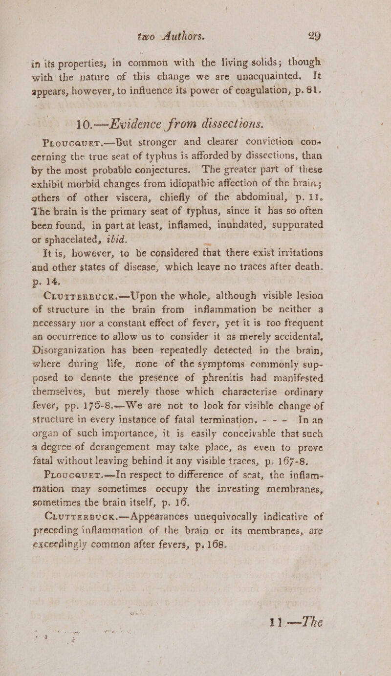 ‘in its properties, in common with the living solids; though with the nature of this change we are unacquainted, It appears, however, to influence its power of coagulation, p. 81. 10.—Ewidence from dissections. 7 Piovcavet.—But stronger and clearer conviction con cerning the true seat of typhus is afforded by dissections, than by the most probable conjectures. ‘The greater part of these exhibit morbid changes from idiopathic affection of the brain; others of other viscera, chiefly of the abdominal, p. 11. The brain is the primary seat of typhus, since it has so often been found, in part at least, inflamed, inundated, suppurated or sphacelated, zbzd. It is, however, to be considered that there exist irritations and other states of disease, which leave no traces after ae p. 14. Ciurrersuck.—Upon the whole, although visible lesion of structure in the brain from inflammation be neither a necessary nor a constant effect of fever, yet it is too frequent an occurrence to allow us to consider it as merely accidental, Disorganization has been repeatedly detected in the brain, where during life, none of the symptoms commonly sup- posed to dennte the presence of phrenitis had manifested themselves, but merely those which characterise ordinary fever, pp. 176-8.—-We are not to look for visible change of structure in every instance of fatal termination, - - - JInan- organ of such importance, it is easily conceivable that such a degree of derangement may take place, as even to prove fatal without leaving behind it any visible traces, p. 167-8. Proucavet.—In respect to difference of seat, the inflam- mation may sometimes occupy the investing membranes, sometimes the brain itself, p. 16. CLurrerpuck.—Appearances unequivocally indicative of preceding inflammation of the brain or its membranes, are exceedingly common after fevers, p, 168. 1) —TZhe