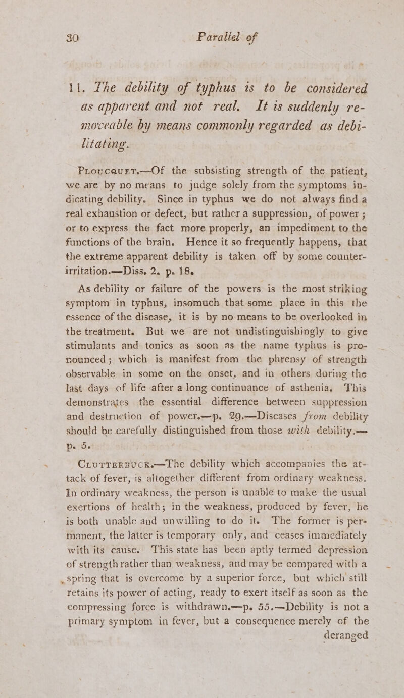 11. The debility of typhus is to be considered as apparent and not real. It is suddenly re- moveable by means commonly regarded as debi- htating. Proucavet.—Of the subsisting strength of the patient, we are by no means to judge solely from the symptoms in- dicating debility. Since in typhus we do not always find a real exhaustion or defect, but rather a suppression, of power ; or to express the fact more properly, an impediment to the functions of the brain. Hence it so frequently happens, that the extreme apparent debility is taken off by some counter- irritation.——Diss. 2. p. 18. As debility or failure of the powers is the most striking symptom in typhus, insomuch that some place in this the essence of the disease, it is by no means to be overlooked in the treatment. But we are not undistinguishingly to give stimulants and tonics as soon as the name typhus is pro- nounced; which is manifest from the pbrensy of strength observable in some on the onset, and in others during the last days of life after a long continuance of asthenia. This demonstrates the essential difference between suppression and destruction of power.—p. 20.—Diseases from debility should be carefully distinguished from those with debility.— p. 5. } Crurrersucke—Lhe debility which accompanies the at- tack of fever, is altogether different from ordinary weakness. In ordinary weakness, the person is unable to make the usual exertions of health; in the weakness, produced by fever, he is both unable and unwilling to do it. The former is per- manent, the latter is temporary only, and ceases immediately with its cause. This state has been aptly termed depression of strength rather than weakness, and may be compared with a spring that is overcome by a superior force, but which still retains its power of acting, ready to exert itself as soon as the compressing force is withdrawn.—p. 55.—Debility is not a primary symptom in fever, but a consequence merely of the deranged