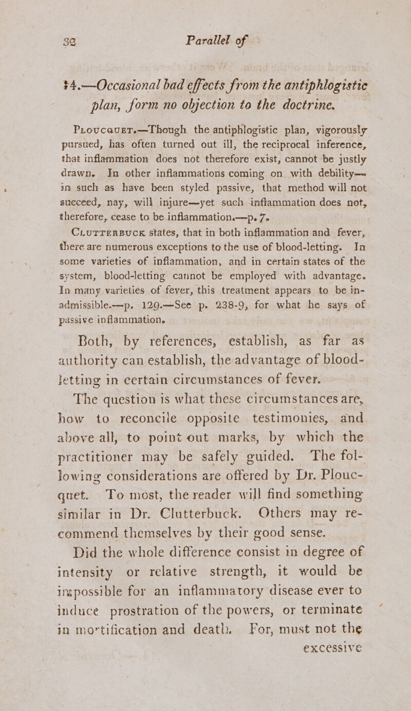 +4.—Occasional bad effects from the antiphlogistic plan, form no objection to the doctrine. ProvcaveT.—Though the antiphlogistic plan, vigorously pursued, has often turned out ill, the reciprocal inference, that inflammation does not therefore exist, cannot be justly drawn. In other inflammations coming on with debility— im such as have been styled passive, that method will not succeed, nay, will injure—yet such inflammation does not, therefore, cease to be inflammation.—p. 7. CLUTTERBUCK States, that in both inflammmation and fever, there are numerous exceptions to the use of blood-letting. In some varieties of inflammation, and in certain states of the system, blood-letting cannot be employed with advantage. In many varieties of fever, this treatment appears to be in- admissible.—p, 129.—See p. 238-9, for what he says of passive inflammation. Both, by references, establish, as far as authority can establish, the advantage of blood- letting in certain circumstances of fever. The question is what these circumstances are, how to reconcile opposite testimonies, and above all, to point out marks, by which the practitioner may be safely guided. The fol- lowing considerations are offered by Dr. Plouc- quet. To most, the reader will find something similar in Dr. Clutterbuck. Others may re- commend themselves by their good sense. Did the whole difference consist in degree of intensity or relative strength, it would be inpossible for an inflammatory disease ever to induce prostration of the powers, or terminate in mortification and death. For, must not the eXCessive