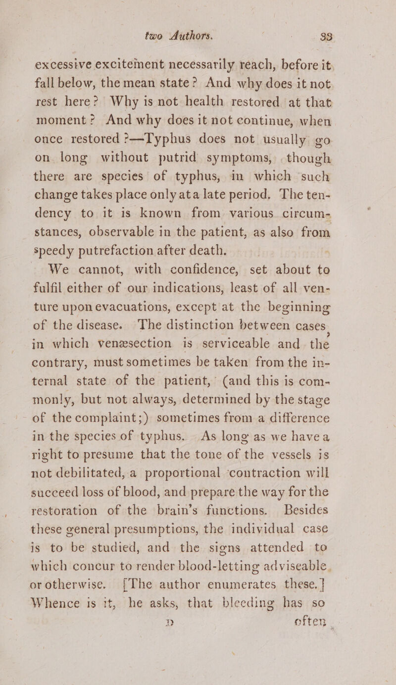 excessive excitement necessarily reach, before it fall below, the mean state? And why does it not rest here? Why is not health restored at that moment? And why does it not continue, when once restored ?——Typhus does not usually go: on long without putrid symptoms, though there are species of typhus, in which such change takes place only ata late period. The ten- dency to it is known from various. circum- stances, observable in the patient, as also from speedy putrefaction after death. - We cannot, with confidence, set about to fulfil either of our indications, least of all ven- ture upon evacuations, except at the beginning of the disease. The distinction between cases in which venzsection is serviceable and. the contrary, must sometimes be taken from the in- ternal state of the patient, (and this is com- monly, but not always, determined by the stage - of the complaint;) sometimes from a difference in the species of typhus. As long as we havea right to presume that the tone of the vessels is not debilitated, a proportional ‘contraction will succeed loss of blood, and prepare the way for the restoration of the brain’s functions. Besides these general presumptions, the individual case is to be studied, and the signs attended to which concur to render blood-letting adviseable. or otherwise. [The author enumerates these. | Whence is tt, he asks, that bleeding has so D often .