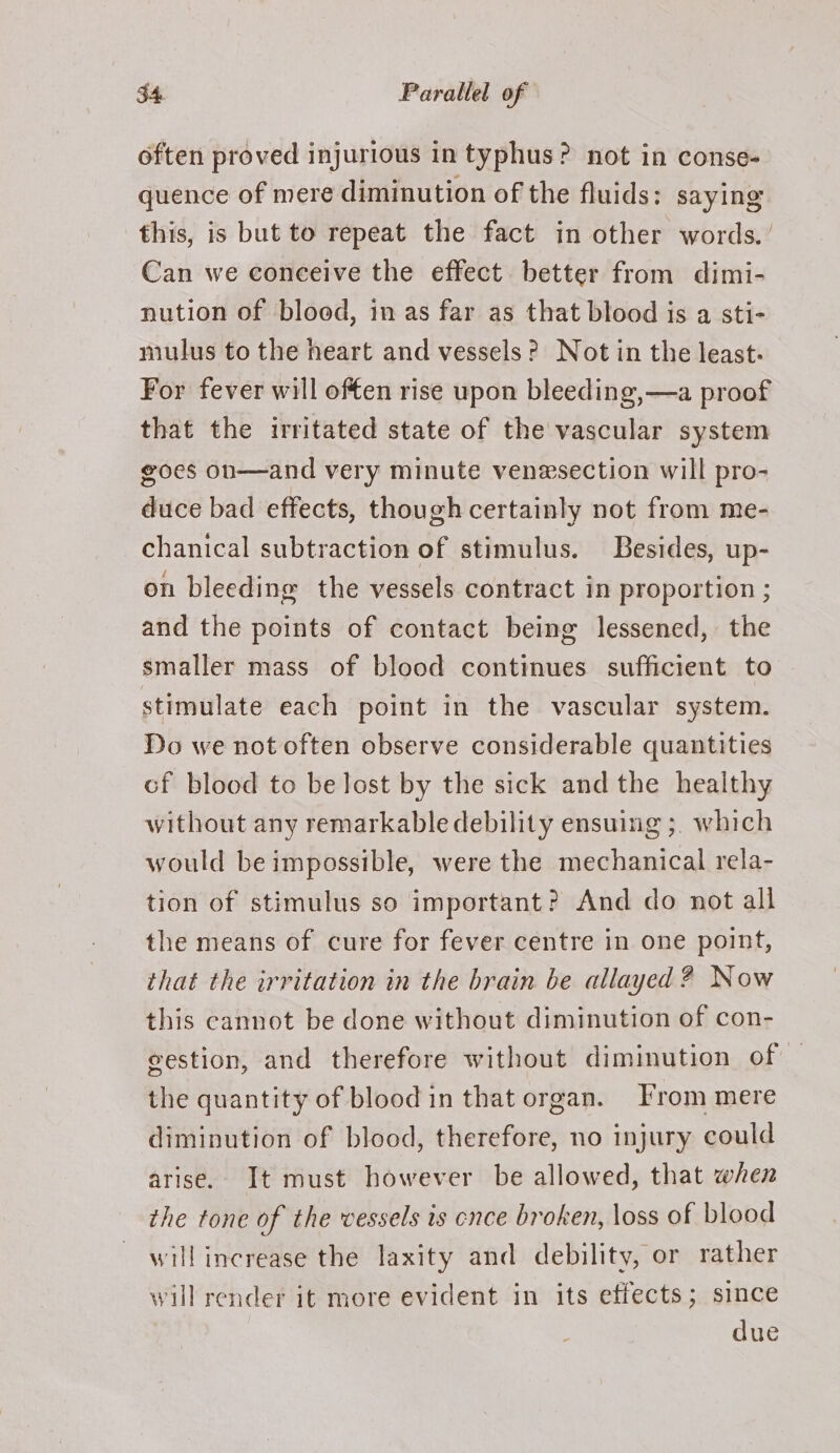 often proved injurious in typhus? not in conse- quence of mere diminution of the fluids: saying this, is but to repeat the fact in other words.’ Can we conceive the effect. better from dimi- nution of blood, in as far as that blood is a sti- niulus to the heart and vessels? Not in the least. For fever will offen rise upon bleeding,—a proof that the irritated state of the vascular system goes on—and very minute venesection will pro- duce bad effects, though certainly not from me- chanical subtraction of stimulus. Besides, up- on bleeding the vessels contract in proportion ; and the points of contact being lessened, the smaller mass of blood continues sufficient to stimulate each point in the vascular system. Do we not often observe considerable quantities cf blood to be lost by the sick and the healthy without any remarkable debility ensuing ;, which would be impossible, were the mechanical rela- tion of stimulus so important? And do not all the means of cure for fever centre in one point, that the irritation in the brain be allayed ? Now this cannot be done without diminution of con- gestion, and therefore without diminution of — the quantity of blood in that organ. From mere diminution of blood, therefore, no injury could arise. It must however be allowed, that when the tone of the vessels is cnce broken, loss of blood will increase the laxity and debility, or rather will render it more evident in its effects; since due