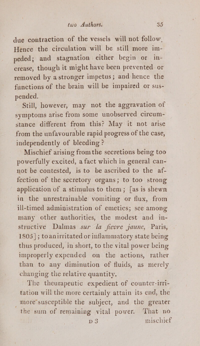 due contraction of the vessels will not follow, Hence the circulation will be still more im- peded; and stagnation either begin or in- crease, though it might have been prevented or removed by astronger impetus; and hence the functions of the brain will be impaired or sus- pended. | Still, however, may not the aggravation of symptoms arise from some unobserved circum- stance different from this? May it not arise from the unfavourable rapid progress of the case, independently of bleeding ? Mischief arising fromthe secretions being too powerfully excited, a fact which in general can- not be contested, is to be ascribed to the af- fection of the secretory organs; to too strong application of a stimulus to them; [as is shewn in the unrestrainable vomiting or flux, from ill-timed administration of emetics; see among many other authorities, the modest and in- structive Dalmas sur da fievre jaune, Paris, 1805]; toanirritated or inflammatory state being thus produced, in short, to the vital power being improperly expended on the actions, rather than to any diminution of fluids, as merely changing the relative quantity. The theurapeutic expedient of counter-irri- tation will the more certainly attain its end, the more susceptible the subject, and the greater the sum of remaining vital power. That no pd3 mischief