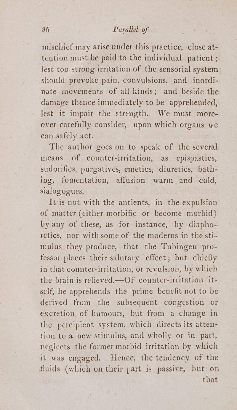 mischief may arise under this practice, close at- tention must be paid to the individual patient ; lest too strong irritation of the sensorial system should provoke pain, convulsions, and inordi- nate movements of all kinds; and beside the damage thence immediately to be appreliended, lest it impair the strength. We must more- over carefully consider, upon which organs we can safely act. The author goes on to speak of the several means of counter-irritation, as epispastics, sudorifics, purgatives, emetics, diuretics, bath- ing, fomentation, affusion warm and _ cold, sialogogues. | It is not with the antients, in the expulsion of matter (either morbific or become morbid) by any of these, us for instance, by diapho- retics, nor with some of the moderns in the sti- mulus they produce, that the Tubingen pro- fessor places their salutary effect; but chiefly in that counter-irritation, or revulsion, by which the brain is relieved. —Of counter-irritation it- self, he apprehends the prime benefit not to be derived from the subsequent congestion or excretion of humours, but from a change in the percipient system, which directs its atten- tion to a new stimulus, and wholly or in part, neglects the former morbid irritation by which it was engaged. Hence, the tendency of the fluids (which on their part is passive, but on that