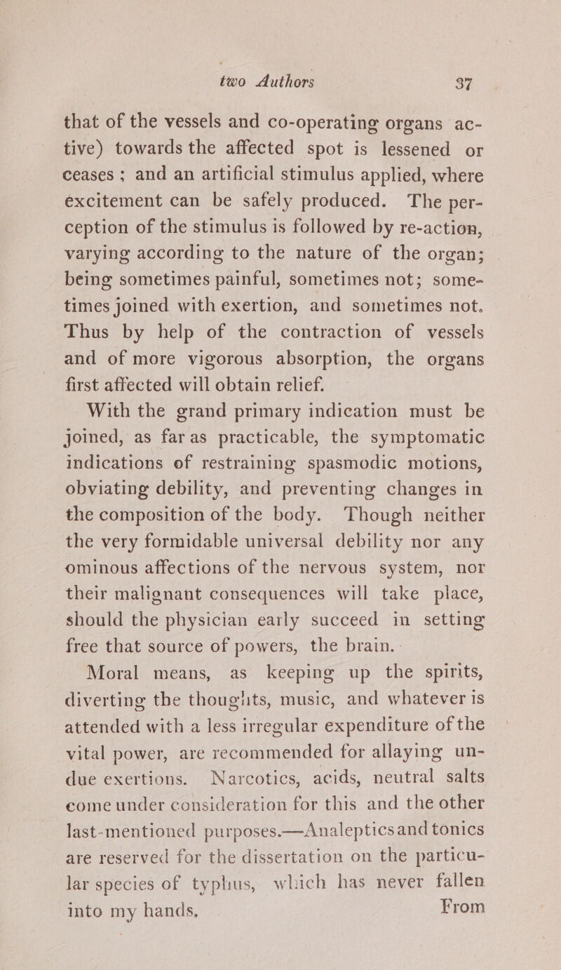 that of the vessels and co-operating organs ac- tive) towards the affected spot is lessened or ceases ; and an artificial stimulus applied, where excitement can be safely produced. The per- ception of the stimulus is followed by re-action, varying according to the nature of the organ; being sometimes painful, sometimes not; some- times joined with exertion, and sometimes not. Thus by help of the contraction of vessels and of more vigorous absorption, the organs first affected will obtain relief. With the grand primary indication must be joined, as faras practicable, the symptomatic indications of restraining spasmodic motions, obviating debility, and preventing changes in the composition of the body. Though neither the very formidable universal debility nor any ominous affections of the nervous system, nor their malignant consequences will take place, should the physician early succeed in setting free that source of powers, the brain. | Moral means, as keeping up the spirits, diverting the thougits, music, and whatever is attended with a less irregular expenditure of the vital power, are recommended for allaying un- due exertions. Narcotics, acids, neutral salts come under consideration for this and the other last-mentioned purposes.—Analeptics and tonics are reserved for the dissertation on the particu- lar species of typhus, which has never fallen into my hands, From