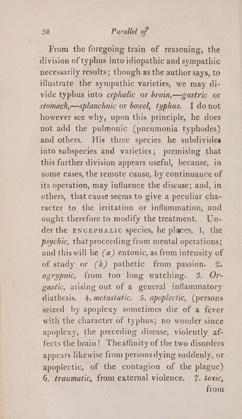 From the foregoing train of reasoning, the division of typhus into idiopathic and sympathic necessarily results; though as the author says, to illustrate the sympathic varieties, we may di- vide typhus into cephalic or brain,—gastric or stomach,—splanchnic or bowel, typhus. I donot however see why, upon this principle, he does not add the pulmonic (pneumonia typhodes) and others. His three species he subdivides into subspecies and varieties; premising that this further division appears useful, because, in some cases, the remote cause, by continuance of its operation, may influence the disease; and, in others, that cause seems to give a peculiar cha- racter to the irritation or inflammation, and _ ought therefore to modify the treatment. Un- der the ENCEPHALIC species, he places, 1, the psychic, that proceeding from mental operations; and this will be (a) entonic, as from intensity of of study or (6) pathetic from passion. 2. agrypnic, from too long watching. 3. Or- gastic, arising out of a general inflammatory diathesis. 4. metastatic. 5. apoplectic, (persons seized by apoplexy sometimes die of a fever with the character of typhus; no wonder since apoplexy, the preceding disease, violently af- fects the brain! Theattinity of the two disorders appears likewise from persons dying suddenly, or apoplectic, of the contagion of the plague) 6. traumatic, from external violence. 7. toxic, from