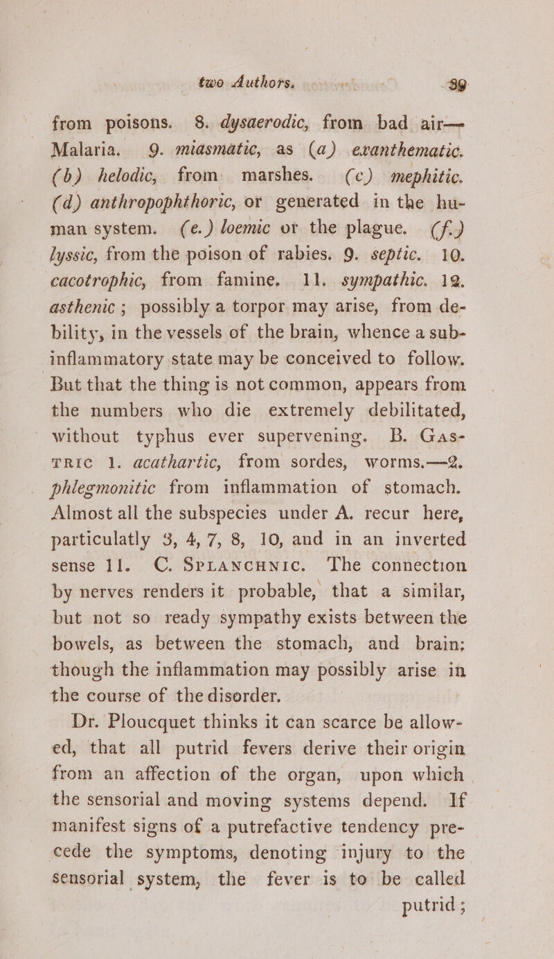 from poisons. 8. dysaerodic, from bad air— Malaria. 9. miasmatic, as (a) exranthematic. (b) helodic, from marshes. (c) mephitic, (d) anthrepophthoric, or generated in the hu- man system. (e.) loemic or the plague. (f-) lyssic, from the poison of rabies. 9. septic. 10. cacotrophic, from famine. 11. sympathic. 19. asthenic ; possibly a torpor may arise, from de- bility, in the vessels of the brain, whence a sub- inflammatory state may be conceived to follow. But that the thing is not common, appears from the numbers who die extremely debilitated, without typhus ever supervening. B. Gas- TRIc 1. acathartic, from sordes, worms.—2. phlegmonitic from inflammation of stomach. Almost all the subspecies under A. recur here, particulatly 3, 4,7, 8, 10, and in an inverted sense 11. C. Sprancunic. The connection by nerves renders it probable, that a similar, but not so ready sympathy exists between the bowels, as between the stomach, and_ brain; though the inflammation may possibly arise in the course of the disorder. Dr. Ploucquet thinks it can scarce be allow- ed, that all putrid fevers derive their origin from an affection of the organ, upon which the sensorial and moving systems depend. If manifest signs of a putrefactive tendency pre- cede the symptoms, denoting injury to the sensorial system, the fever is to be called putrid ;