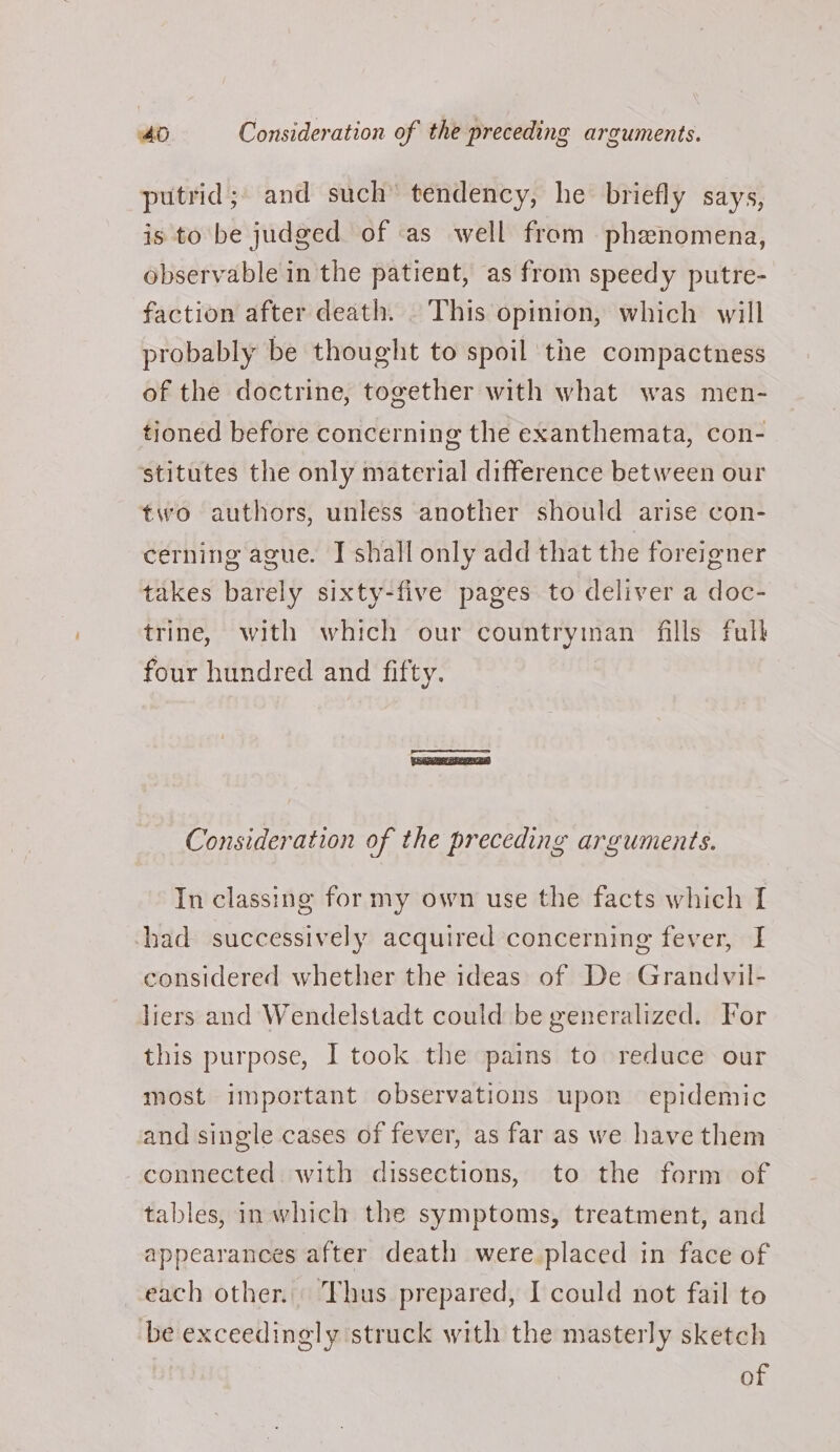 putrid; and such’ tendency, he briefly says, is to be judged of as well from phenomena, observable in the patient, as from speedy putre- faction after death. . This opinion, which will probably be thought to spoil the compactness of the doctrine, together with what was men- tioned before concerning the exanthemata, con- ‘stitutes the only material difference between our two authors, unless another should arise con- cerning ague. IT shall only add that the foreigner takes barely sixty-five pages to deliver a doc- trine, with which our countryinan fills full four hundred and fifty. eres Consideration of the preceding arguments. In classing for my own use the facts which I chad successively acquired concerning fever, I considered whether the ideas of De Grandvil- liers and Wendelstadt could be generalized. For this purpose, I took the pains to reduce our most important observations upon epidemic and single cases of fever, as far as we have them connected with dissections, to the form of tables, in which the symptoms, treatment, and appearances after death were placed in face of each other. Thus prepared, I could not fail to be exceedingly struck with the masterly sketch of